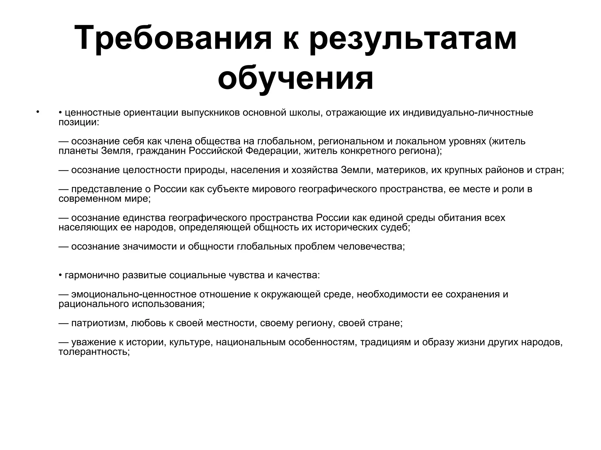 Требования к результатам
              обучения
•   • ценностные ориентации выпускников основной школы, отражающие их индивидуально-личностные
    позиции:
    — осознание себя как члена общества на глобальном, региональном и локальном уровнях (житель
    планеты Земля, гражданин Российской Федерации, житель конкретного региона);
    — осознание целостности природы, населения и хозяйства Земли, материков, их крупных районов и стран;
    — представление о России как субъекте мирового географического пространства, ее месте и роли в
    современном мире;
    — осознание единства географического пространства России как единой среды обитания всех
    населяющих ее народов, определяющей общность их исторических судеб;
    — осознание значимости и общности глобальных проблем человечества;

    • гармонично развитые социальные чувства и качества:
    — эмоционально-ценностное отношение к окружающей среде, необходимости ее сохранения и
    рационального использования;
    — патриотизм, любовь к своей местности, своему региону, своей стране;
    — уважение к истории, культуре, национальным особенностям, традициям и образу жизни других народов,
    толерантность;
 