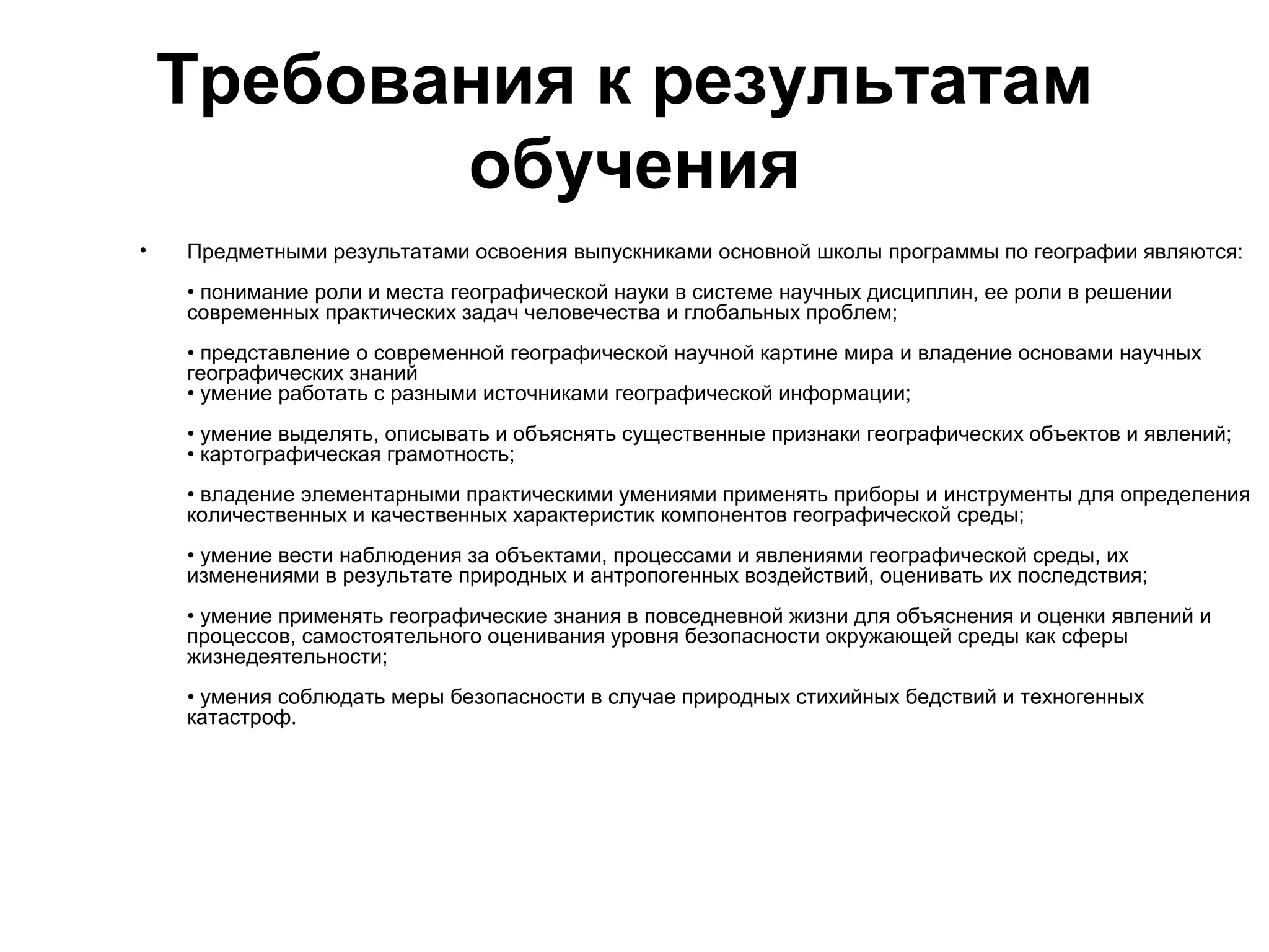 Требования к результатам
           обучения
•   Предметными результатами освоения выпускниками основной школы программы по географии являются:
    • понимание роли и места географической науки в системе научных дисциплин, ее роли в решении
    современных практических задач человечества и глобальных проблем;
    • представление о современной географической научной картине мира и владение основами научных
    географических знаний
    • умение работать с разными источниками географической информации;
    • умение выделять, описывать и объяснять существенные признаки географических объектов и явлений;
    • картографическая грамотность;
    • владение элементарными практическими умениями применять приборы и инструменты для определения
    количественных и качественных характеристик компонентов географической среды;
    • умение вести наблюдения за объектами, процессами и явлениями географической среды, их
    изменениями в результате природных и антропогенных воздействий, оценивать их последствия;
    • умение применять географические знания в повседневной жизни для объяснения и оценки явлений и
    процессов, самостоятельного оценивания уровня безопасности окружающей среды как сферы
    жизнедеятельности;
    • умения соблюдать меры безопасности в случае природных стихийных бедствий и техногенных
    катастроф.
 
