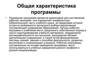 Общая характеристика
            программы
• Примерная программа является ориентиром для составления
  рабочих программ: она определяет инвариантную
  (обязательную) часть учебного курса, за пределами которой
  остается возможность авторского выбора вариативной
  составляющей содержания образования. Авторы рабочих
  программ и учебников могут предложить собственный подход в
  части структурирования учебного материала, определения
  последовательности его изучения, расширения объема
  (детализации) содержания, а также путей формирования
  системы знаний, умений и способов деятельности, развития,
  воспитания и социализации учащихся. Рабочие программы,
  составленные на основе примерной программы, могут
  использоваться в учебных заведениях разного профиля и
  разной специализации.
 
