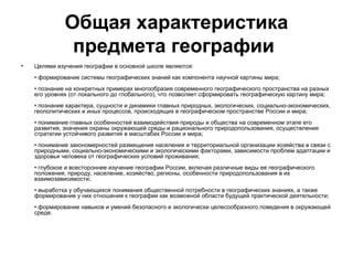 Общая характеристика
               предмета географии
•   Целями изучения географии в основной школе являются:
    • формирование системы географических знаний как компонента научной картины мира;
    • познание на конкретных примерах многообразия современного географического пространства на разных
    его уровнях (от локального до глобального), что позволяет сформировать географическую картину мира;
    • познание характера, сущности и динамики главных природных, экологических, социально-экономических,
    геополитических и иных процессов, происходящих в географическом пространстве России и мира;
    • понимание главных особенностей взаимодействия природы и общества на современном этапе его
    развития, значения охраны окружающей среды и рационального природопользования, осуществления
    стратегии устойчивого развития в масштабах России и мира;
    • понимание закономерностей размещения населения и территориальной организации хозяйства в связи с
    природными, социально-экономическими и экологическими факторами, зависимости проблем адаптации и
    здоровья человека от географических условий проживания;
    • глубокое и всестороннее изучение географии России, включая различные виды ее географического
    положения, природу, население, хозяйство, регионы, особенности природопользования в их
    взаимозависимости;
    • выработка у обучающихся понимания общественной потребности в географических знаниях, а также
    формирование у них отношения к географии как возможной области будущей практической деятельности;
    • формирование навыков и умений безопасного и экологически целесообразного поведения в окружающей
    среде.
 