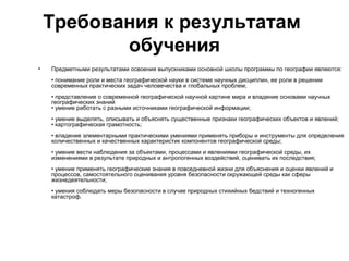 Требования к результатам
           обучения
•   Предметными результатами освоения выпускниками основной школы программы по географии являются:
    • понимание роли и места географической науки в системе научных дисциплин, ее роли в решении
    современных практических задач человечества и глобальных проблем;
    • представление о современной географической научной картине мира и владение основами научных
    географических знаний
    • умение работать с разными источниками географической информации;
    • умение выделять, описывать и объяснять существенные признаки географических объектов и явлений;
    • картографическая грамотность;
    • владение элементарными практическими умениями применять приборы и инструменты для определения
    количественных и качественных характеристик компонентов географической среды;
    • умение вести наблюдения за объектами, процессами и явлениями географической среды, их
    изменениями в результате природных и антропогенных воздействий, оценивать их последствия;
    • умение применять географические знания в повседневной жизни для объяснения и оценки явлений и
    процессов, самостоятельного оценивания уровня безопасности окружающей среды как сферы
    жизнедеятельности;
    • умения соблюдать меры безопасности в случае природных стихийных бедствий и техногенных
    катастроф.
 