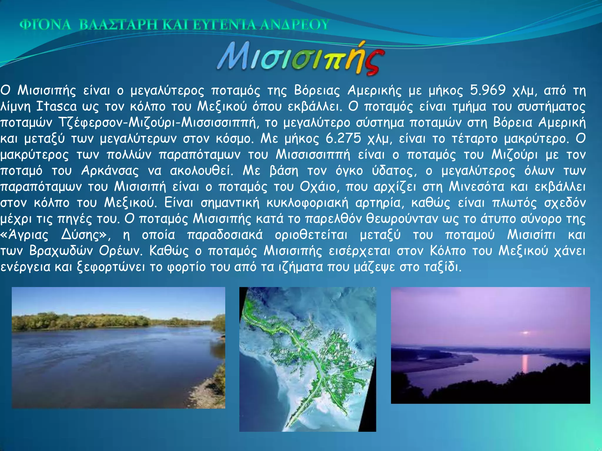 Ο Μηζηζηπήξ είκαη μ μεγαιύηενμξ πμηαμόξ ηεξ Βόνεηαξ Αμενηθήξ με μήθμξ 5.969 πιμ, από ηε
ιίμκε Itasca ςξ ημκ θόιπμ ημο Μεληθμύ όπμο εθβάιιεη. Ο πμηαμόξ είκαη ημήμα ημο ζοζηήμαημξ
πμηαμώκ Σδέθενζμκ-Μηδμύνη-Μηζζηζζηππή, ημ μεγαιύηενμ ζύζηεμα πμηαμώκ ζηε Βόνεηα Αμενηθή
θαη μεηαλύ ηςκ μεγαιύηενςκ ζημκ θόζμμ. Με μήθμξ 6.275 πιμ, είκαη ημ ηέηανημ μαθνύηενμ. Ο
μαθνύηενμξ ηςκ πμιιώκ παναπόηαμςκ ημο Μηζζηζζηππή είκαη μ πμηαμόξ ημο Μηδμύνη με ημκ
πμηαμό ημο Ανθάκζαξ κα αθμιμοζεί. Με βάζε ημκ όγθμ ύδαημξ, μ μεγαιύηενμξ όιςκ ηςκ
παναπόηαμςκ ημο Μηζηζηπή είκαη μ πμηαμόξ ημο Οπάημ, πμο ανπίδεη ζηε Μηκεζόηα θαη εθβάιιεη
ζημκ θόιπμ ημο Μεληθμύ. Γίκαη ζεμακηηθή θοθιμθμνηαθή ανηενία, θαζώξ είκαη πιςηόξ ζπεδόκ
μέπνη ηηξ πεγέξ ημο. Ο πμηαμόξ Μηζηζηπήξ θαηά ημ πανειζόκ ζεςνμύκηακ ςξ ημ άηοπμ ζύκμνμ ηεξ
«Άγνηαξ Δύζεξ», ε μπμία παναδμζηαθά μνημζεηείηαη μεηαλύ ημο πμηαμμύ Μηζηζίπη θαη
ηςκ Βναπςδώκ Ονέςκ. Καζώξ μ πμηαμόξ Μηζηζηπήξ εηζένπεηαη ζημκ Κόιπμ ημο Μεληθμύ πάκεη
εκένγεηα θαη λεθμνηώκεη ημ θμνηίμ ημο από ηα ηδήμαηα πμο μάδερε ζημ ηαλίδη.
 