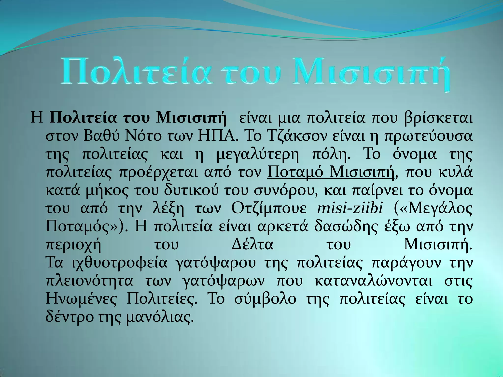 Η Πολιτεύα του Μιςιςιπό εύναι μια πολιτεύα που βρύςκεται
 ςτον Βαθϑ Νϐτο των ΗΠΑ. Σο Σζϊκςον εύναι η πρωτεϑουςα
 τησ πολιτεύασ και η μεγαλϑτερη πϐλη. Σο ϐνομα τησ
 πολιτεύασ προϋρχεται απϐ τον Ποταμϐ Μιςιςιπό, που κυλϊ
 κατϊ μόκοσ του δυτικοϑ του ςυνϐρου, και παύρνει το ϐνομα
 του απϐ την λϋξη των Οτζύμπουε misi-ziibi («Μεγϊλοσ
 Ποταμϐσ»). Η πολιτεύα εύναι αρκετϊ δαςώδησ ϋξω απϐ την
 περιοχό       του       Δϋλτα       του        Μιςιςιπό.
 Σα ιχθυοτροφεύα γατϐψαρου τησ πολιτεύασ παρϊγουν την
 πλειονϐτητα των γατϐψαρων που καταναλώνονται ςτισ
 Ηνωμϋνεσ Πολιτεύεσ. Σο ςϑμβολο τησ πολιτεύασ εύναι το
 δϋντρο τησ μανϐλιασ.
 