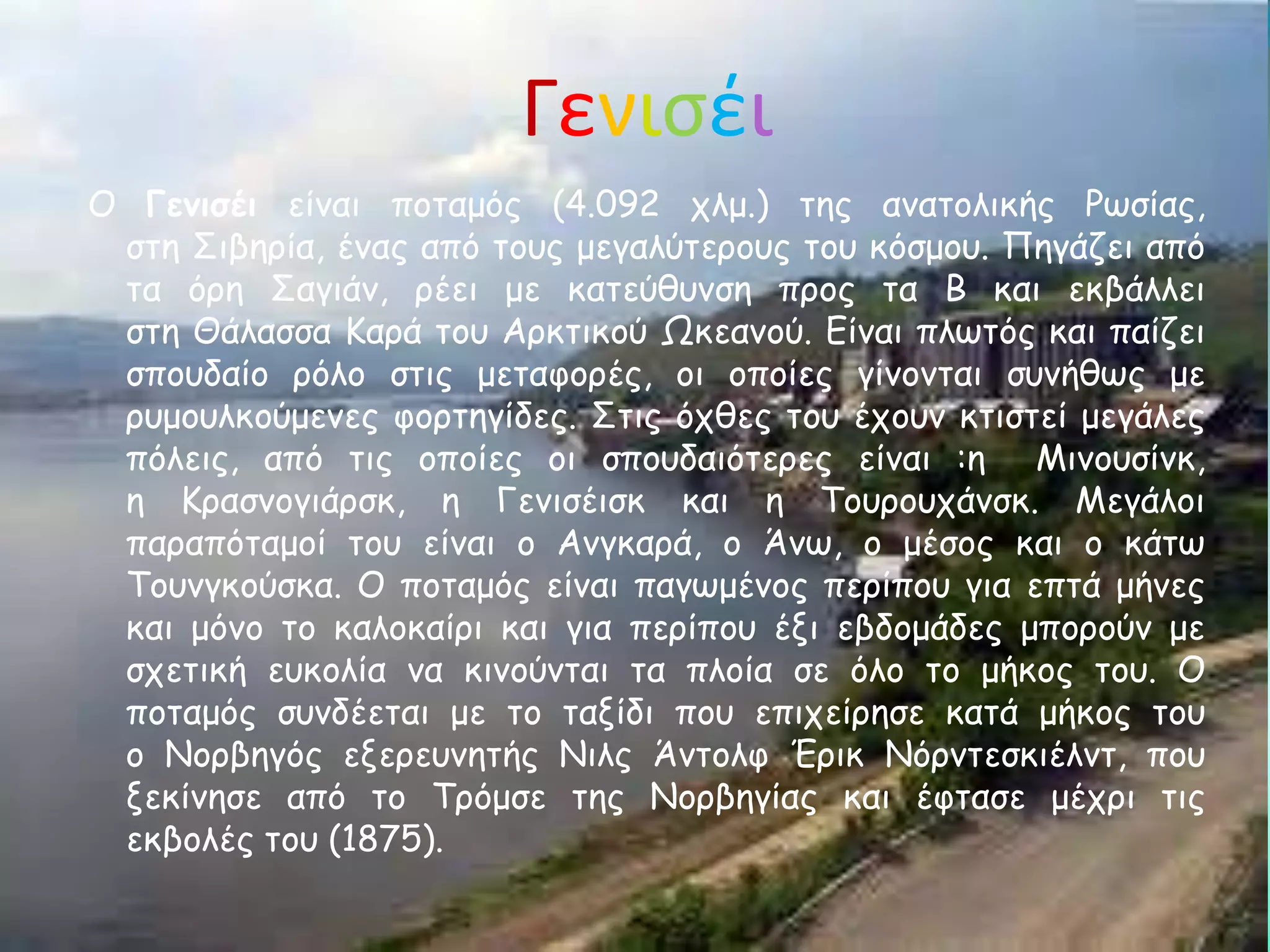 Γενιςέι
Ο Γεκηζέη είκαη πμηαμόξ (4.092 πιμ.) ηεξ ακαημιηθήξ Ρςζίαξ,
 ζηε ΢ηβενία, έκαξ από ημοξ μεγαιύηενμοξ ημο θόζμμο. Πεγάδεη από
 ηα όνε ΢αγηάκ, νέεη με θαηεύζοκζε πνμξ ηα Β θαη εθβάιιεη
 ζηε Θάιαζζα Κανά ημο Ανθηηθμύ Ωθεακμύ. Γίκαη πιςηόξ θαη παίδεη
 ζπμοδαίμ νόιμ ζηηξ μεηαθμνέξ, μη μπμίεξ γίκμκηαη ζοκήζςξ με
 νομμοιθμύμεκεξ θμνηεγίδεξ. ΢ηηξ όπζεξ ημο έπμοκ θηηζηεί μεγάιεξ
 πόιεηξ, από ηηξ μπμίεξ μη ζπμοδαηόηενεξ είκαη :ε Μηκμοζίκθ,
 ε Κναζκμγηάνζθ, ε Γεκηζέηζθ θαη ε Σμονμοπάκζθ. Μεγάιμη
 παναπόηαμμί ημο είκαη μ Ακγθανά, μ Άκς, μ μέζμξ θαη μ θάης
 Σμοκγθμύζθα. Ο πμηαμόξ είκαη παγςμέκμξ πενίπμο γηα επηά μήκεξ
 θαη μόκμ ημ θαιμθαίνη θαη γηα πενίπμο έλη εβδμμάδεξ μπμνμύκ με
 ζπεηηθή εοθμιία κα θηκμύκηαη ηα πιμία ζε όιμ ημ μήθμξ ημο. Ο
 πμηαμόξ ζοκδέεηαη με ημ ηαλίδη πμο επηπείνεζε θαηά μήθμξ ημο
 μ Νμνβεγόξ ελενεοκεηήξ Νηιξ Άκημιθ Ένηθ Νόνκηεζθηέικη, πμο
 λεθίκεζε από ημ Σνόμζε ηεξ Νμνβεγίαξ θαη έθηαζε μέπνη ηηξ
 εθβμιέξ ημο (1875).
 