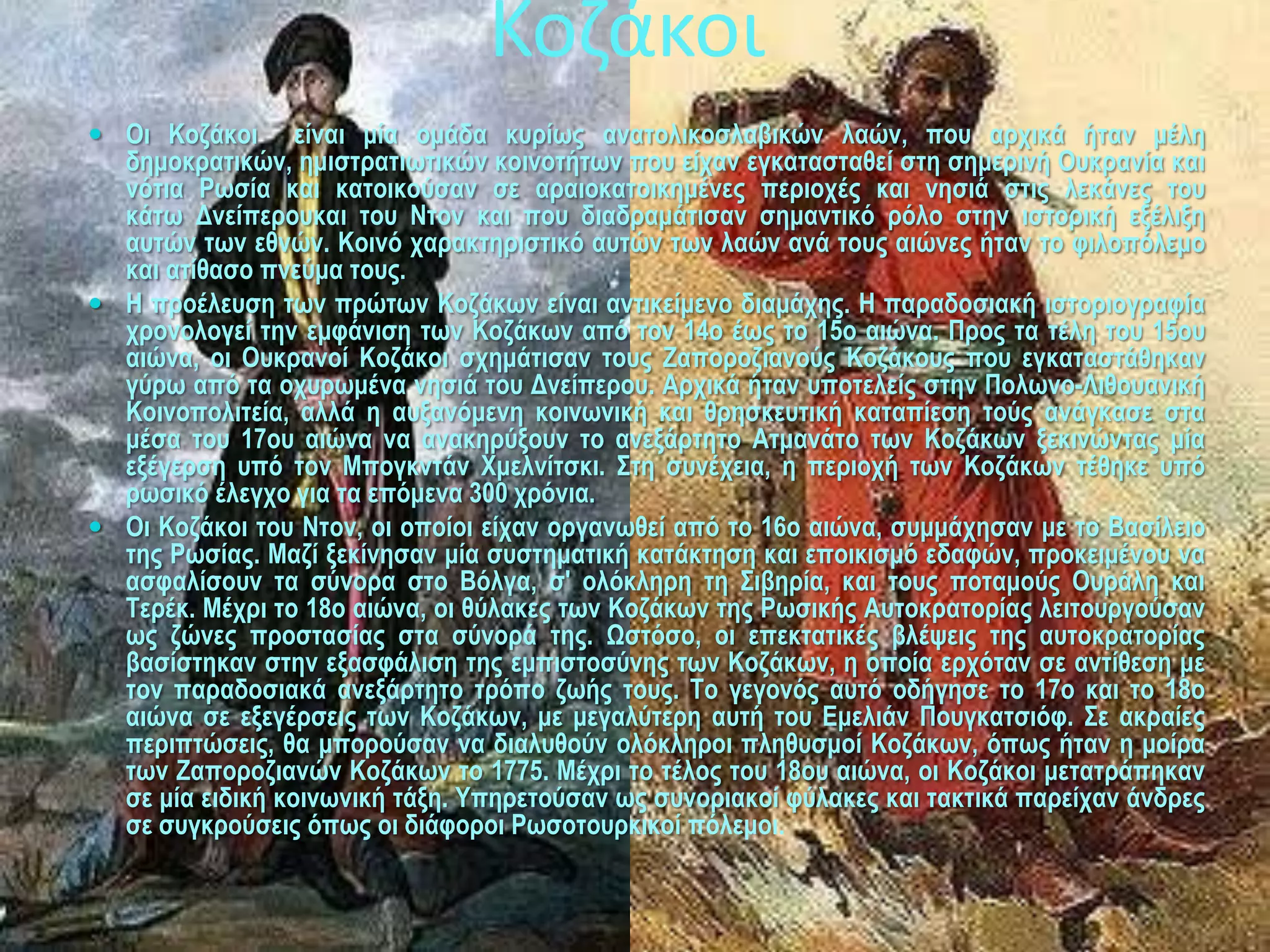 Κοζάκοι
 Οη Κνδάθνη είλαη κία νκάδα θπξίσο αλαηνιηθνζιαβηθώλ ιαώλ, πνπ αξρηθά ήηαλ κέιε
  δεκνθξαηηθώλ, εκηζηξαηησηηθώλ θνηλνηήησλ πνπ είραλ εγθαηαζηαζεί ζηε ζεκεξηλή Οπθξαλία θαη
  λόηηα Ρσζία θαη θαηνηθνύζαλ ζε αξαηνθαηνηθεκέλεο πεξηνρέο θαη λεζηά ζηηο ιεθάλεο ηνπ
  θάησ Γλείπεξνπθαη ηνπ Νηνλ θαη πνπ δηαδξακάηηζαλ ζεκαληηθό ξόιν ζηελ ηζηνξηθή εμέιημε
  απηώλ ησλ εζλώλ. Κνηλό ραξαθηεξηζηηθό απηώλ ησλ ιαώλ αλά ηνπο αηώλεο ήηαλ ην θηινπόιεκν
  θαη αηίζαζν πλεύκα ηνπο.
 Ζ πξνέιεπζε ησλ πξώησλ Κνδάθσλ είλαη αληηθείκελν δηακάρεο. Ζ παξαδνζηαθή ηζηνξηνγξαθία
  ρξνλνινγεί ηελ εκθάληζε ησλ Κνδάθσλ από ηνλ 14ν έσο ην 15ν αηώλα. Πξνο ηα ηέιε ηνπ 15νπ
  αηώλα, νη Οπθξαλνί Κνδάθνη ζρεκάηηζαλ ηνπο Εαπνξνδηαλνύο Κνδάθνπο πνπ εγθαηαζηάζεθαλ
  γύξσ από ηα νρπξσκέλα λεζηά ηνπ Γλείπεξνπ. Αξρηθά ήηαλ ππνηειείο ζηελ Πνισλν-Ληζνπαληθή
  Κνηλνπνιηηεία, αιιά ε απμαλόκελε θνηλσληθή θαη ζξεζθεπηηθή θαηαπίεζε ηνύο αλάγθαζε ζηα
  κέζα ηνπ 17νπ αηώλα λα αλαθεξύμνπλ ην αλεμάξηεην Αηκαλάην ησλ Κνδάθσλ μεθηλώληαο κία
  εμέγεξζε ππό ηνλ Μπνγθληάλ Υκειλίηζθη. ΢ηε ζπλέρεηα, ε πεξηνρή ησλ Κνδάθσλ ηέζεθε ππό
  ξσζηθό έιεγρν γηα ηα επόκελα 300 ρξόληα.
 Οη Κνδάθνη ηνπ Νηνλ, νη νπνίνη είραλ νξγαλσζεί από ην 16ν αηώλα, ζπκκάρεζαλ κε ην Βαζίιεην
  ηεο Ρσζίαο. Μαδί μεθίλεζαλ κία ζπζηεκαηηθή θαηάθηεζε θαη επνηθηζκό εδαθώλ, πξνθεηκέλνπ λα
  αζθαιίζνπλ ηα ζύλνξα ζην Βόιγα, ζ' νιόθιεξε ηε ΢ηβεξία, θαη ηνπο πνηακνύο Οπξάιε θαη
  Σεξέθ. Μέρξη ην 18ν αηώλα, νη ζύιαθεο ησλ Κνδάθσλ ηεο Ρσζηθήο Απηνθξαηνξίαο ιεηηνπξγνύζαλ
  σο δώλεο πξνζηαζίαο ζηα ζύλνξά ηεο. Ωζηόζν, νη επεθηαηηθέο βιέςεηο ηεο απηνθξαηνξίαο
  βαζίζηεθαλ ζηελ εμαζθάιηζε ηεο εκπηζηνζύλεο ησλ Κνδάθσλ, ε νπνία εξρόηαλ ζε αληίζεζε κε
  ηνλ παξαδνζηαθά αλεμάξηεην ηξόπν δσήο ηνπο. Σν γεγνλόο απηό νδήγεζε ην 17ν θαη ην 18ν
  αηώλα ζε εμεγέξζεηο ησλ Κνδάθσλ, κε κεγαιύηεξε απηή ηνπ Δκειηάλ Πνπγθαηζηόθ. ΢ε αθξαίεο
  πεξηπηώζεηο, ζα κπνξνύζαλ λα δηαιπζνύλ νιόθιεξνη πιεζπζκνί Κνδάθσλ, όπσο ήηαλ ε κνίξα
  ησλ Εαπνξνδηαλώλ Κνδάθσλ ην 1775. Μέρξη ην ηέινο ηνπ 18νπ αηώλα, νη Κνδάθνη κεηαηξάπεθαλ
  ζε κία εηδηθή θνηλσληθή ηάμε. Τπεξεηνύζαλ σο ζπλνξηαθνί θύιαθεο θαη ηαθηηθά παξείραλ άλδξεο
  ζε ζπγθξνύζεηο όπσο νη δηάθνξνη Ρσζνηνπξθηθνί πόιεκνη.
 