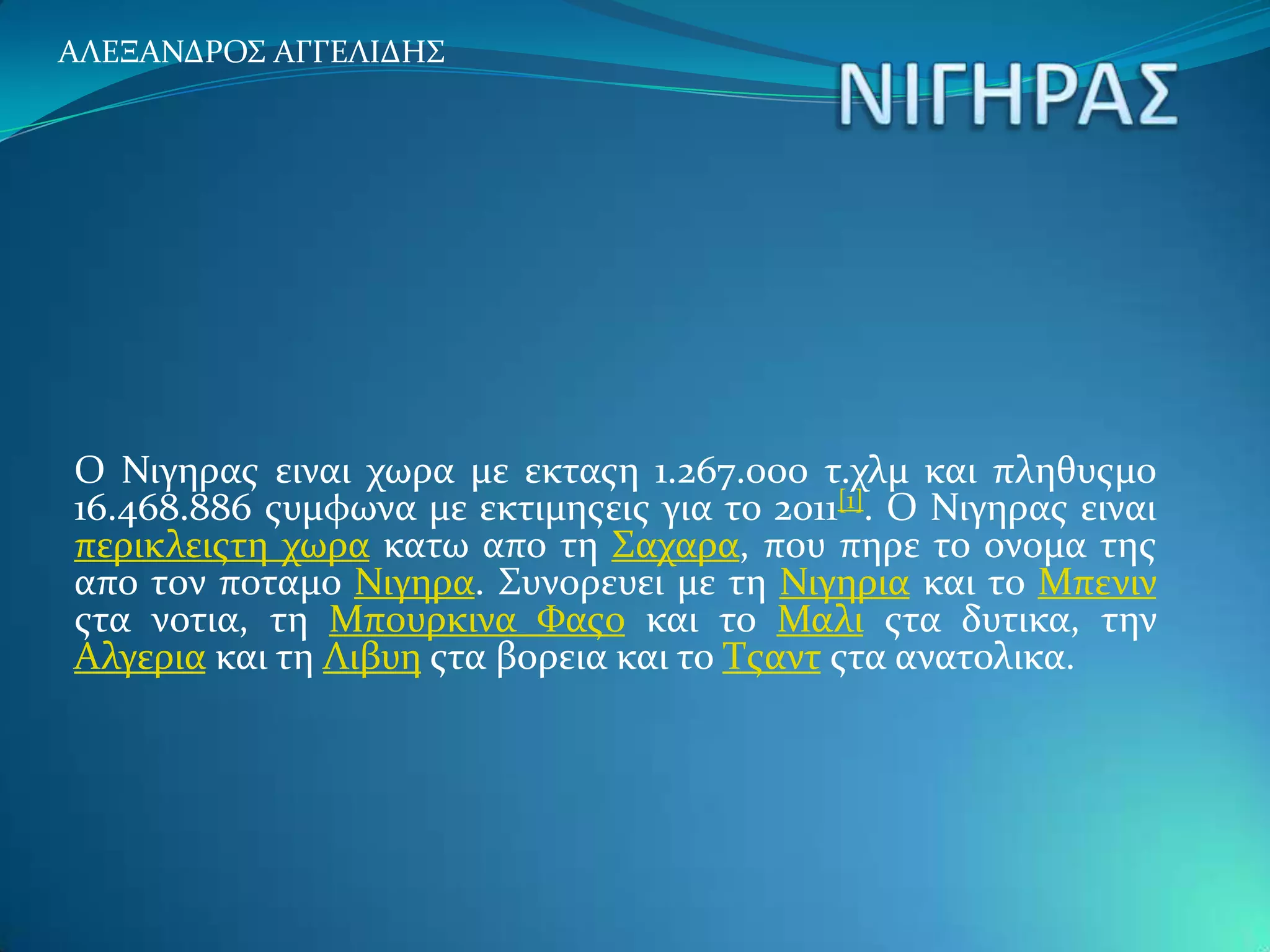 ΑΛΕΞΑΝΔΡΟ΢ ΑΓΓΕΛΙΔΗ΢




Ο Νιγηρασ ειναι χωρα με εκταση 1.267.000 τ.χλμ και πληθυσμο
16.468.886 συμφωνα με εκτιμησεισ για το 2011[1]. Ο Νιγηρασ ειναι
περικλειστη χωρα κατω απο τη ΢αχαρα, που πηρε το ονομα τησ
απο τον ποταμο Νιγηρα. ΢υνορευει με τη Νιγηρια και το Μπενιν
στα νοτια, τη Μπουρκινα Υασο και το Μαλι στα δυτικα, την
Αλγερια και τη Λιβυη στα βορεια και το Σσαντ στα ανατολικα.
 