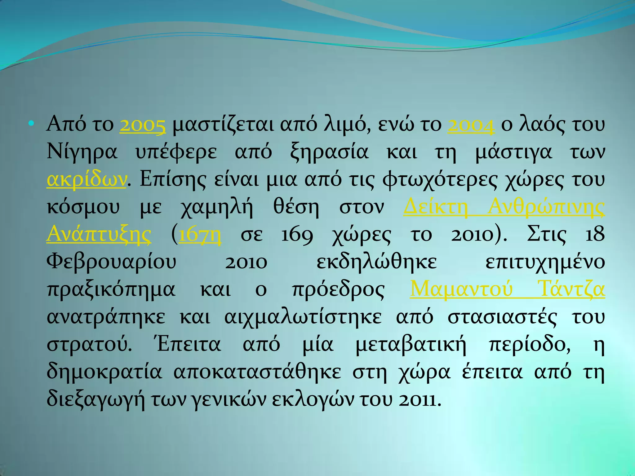 • Απϐ το 2005 μαςτύζεται απϐ λιμϐ, ενώ το 2004 ο λαϐσ του
 Νύγηρα υπϋφερε απϐ ξηραςύα και τη μϊςτιγα των
 ακρύδων. Επύςησ εύναι μια απϐ τισ φτωχϐτερεσ χώρεσ του
 κϐςμου με χαμηλό θϋςη ςτον Δεύκτη Ανθρώπινησ
 Ανϊπτυξησ (167η ςε 169 χώρεσ το 2010). ΢τισ 18
 Υεβρουαρύου      2010      εκδηλώθηκε      επιτυχημϋνο
 πραξικϐπημα και ο πρϐεδροσ Μαμαντοϑ Σϊντζα
 ανατρϊπηκε και αιχμαλωτύςτηκε απϐ ςταςιαςτϋσ του
 ςτρατοϑ. Έπειτα απϐ μύα μεταβατικό περύοδο, η
 δημοκρατύα αποκαταςτϊθηκε ςτη χώρα ϋπειτα απϐ τη
 διεξαγωγό των γενικών εκλογών του 2011.
 