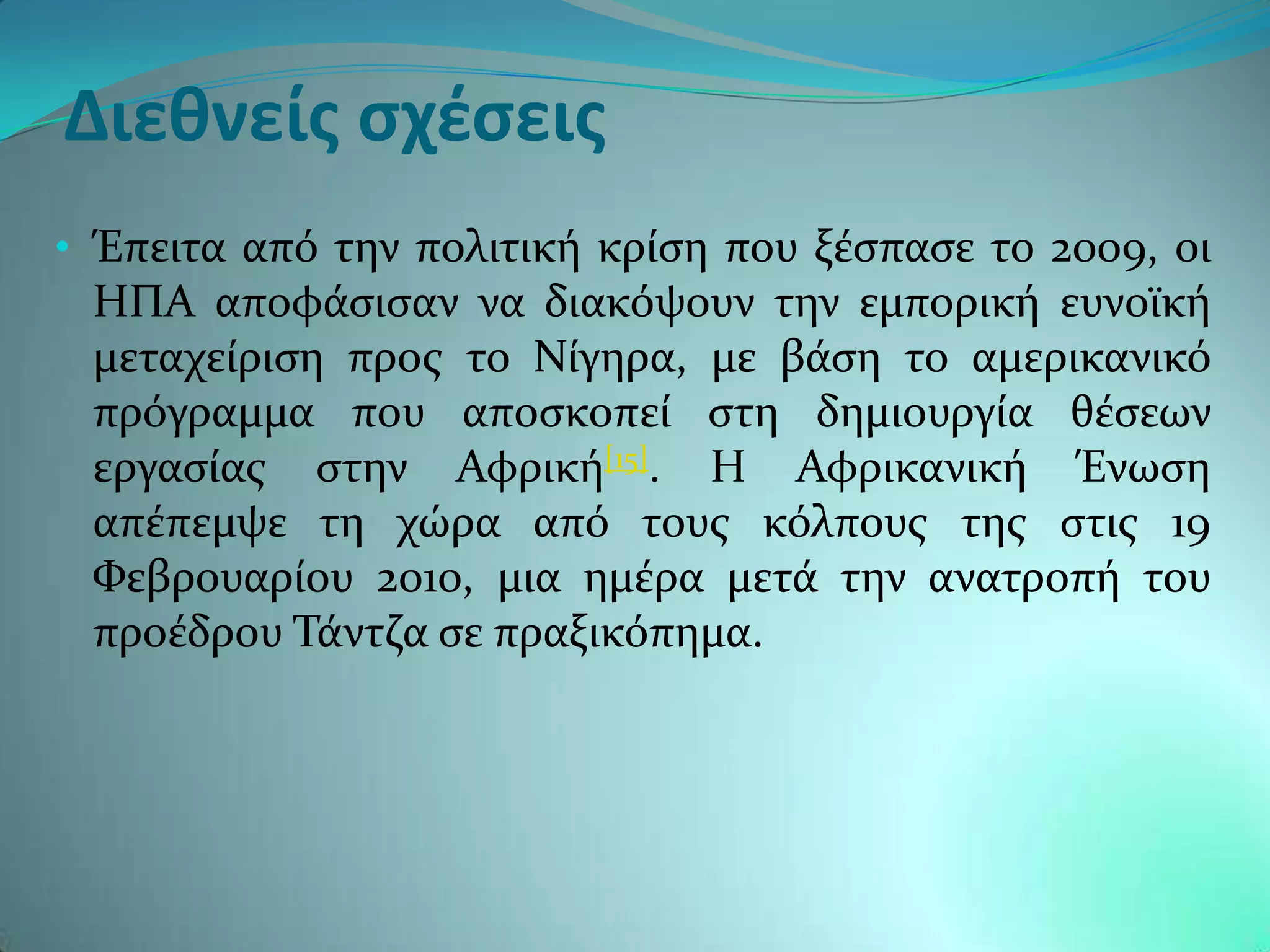 Διεθνείς σχέσεις
• Έπειτα απϐ την πολιτικό κρύςη που ξϋςπαςε το 2009, οι
 ΗΠΑ αποφϊςιςαν να διακϐψουν την εμπορικό ευνοώκό
 μεταχεύριςη προσ το Νύγηρα, με βϊςη το αμερικανικϐ
 πρϐγραμμα που αποςκοπεύ ςτη δημιουργύα θϋςεων
 εργαςύασ ςτην Αφρικό[15]. Η Αφρικανικό Ένωςη
 απϋπεμψε τη χώρα απϐ τουσ κϐλπουσ τησ ςτισ 19
 Υεβρουαρύου 2010, μια ημϋρα μετϊ την ανατροπό του
 προϋδρου Σϊντζα ςε πραξικϐπημα.
 