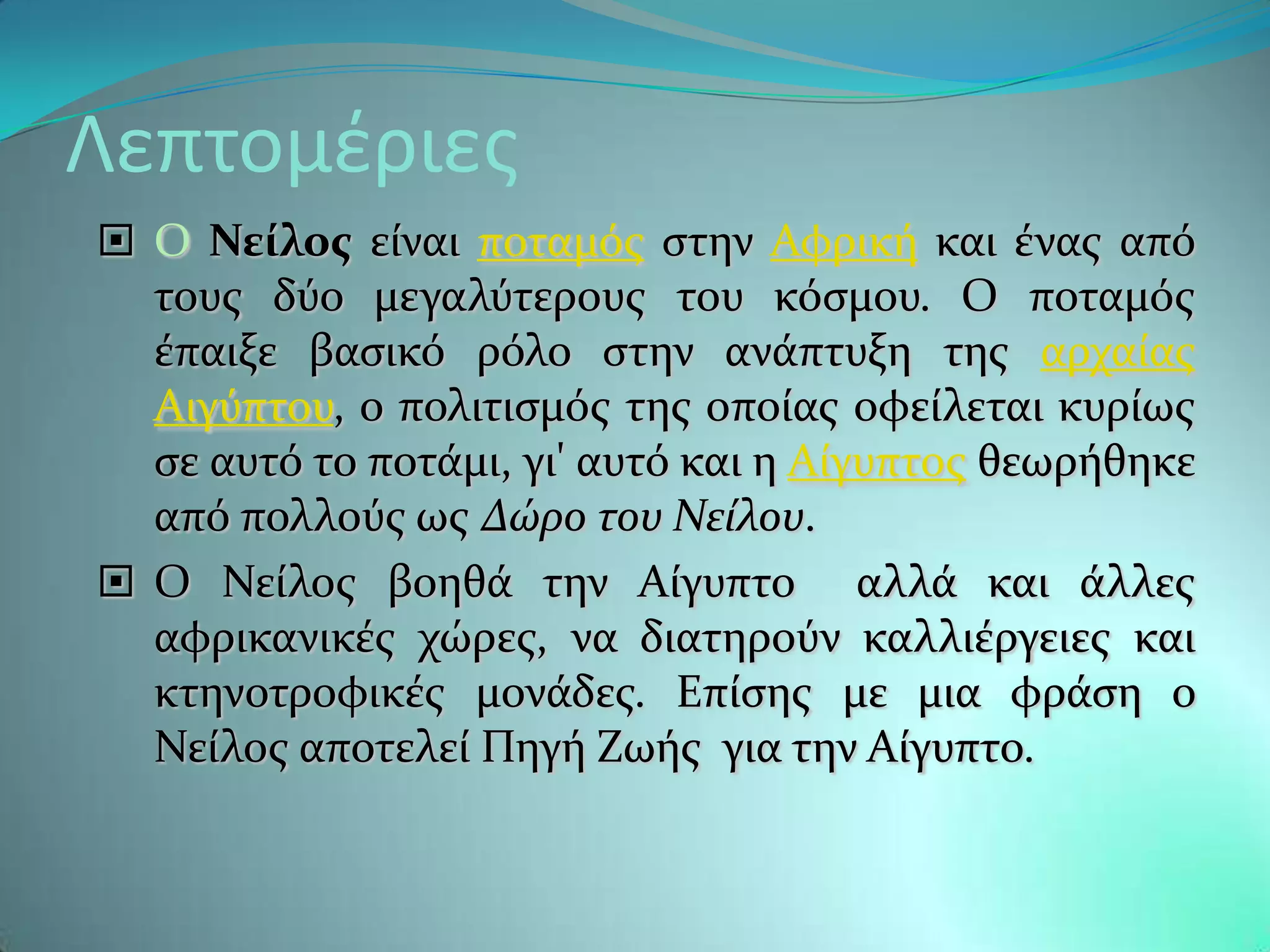Λεπτομέριεσ
 Ο Νεύλοσ εύναι ποταμϐσ ςτην Αφρικό και ϋνασ απϐ
  τουσ δϑο μεγαλϑτερουσ του κϐςμου. Ο ποταμϐσ
  ϋπαιξε βαςικϐ ρϐλο ςτην ανϊπτυξη τησ αρχαύασ
  Αιγϑπτου, ο πολιτιςμϐσ τησ οπούασ οφεύλεται κυρύωσ
  ςε αυτϐ το ποτϊμι, γι' αυτϐ και η Αύγυπτοσ θεωρόθηκε
  απϐ πολλοϑσ ωσ Δώρο του Νείλου.
 Ο Νεύλοσ βοηθϊ την Αύγυπτο αλλϊ και ϊλλεσ
  αφρικανικϋσ χώρεσ, να διατηροϑν καλλιϋργειεσ και
  κτηνοτροφικϋσ μονϊδεσ. Επύςησ με μια φρϊςη ο
  Νεύλοσ αποτελεύ Πηγό Ζωόσ για την Αύγυπτο.
 