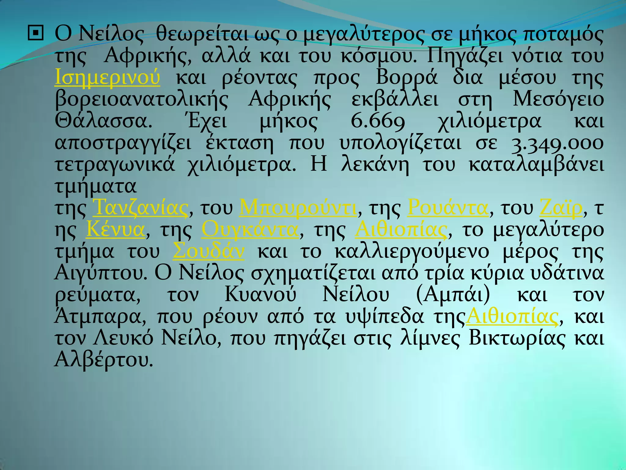  Ο Νεύλοσ θεωρεύται ωσ ο μεγαλϑτεροσ ςε μόκοσ ποταμϐσ
  τησ Αφρικόσ, αλλϊ και του κϐςμου. Πηγϊζει νϐτια του
  Ιςημερινοϑ και ρϋοντασ προσ Βορρϊ δια μϋςου τησ
  βορειοανατολικόσ Αφρικόσ εκβϊλλει ςτη Μεςϐγειο
  Θϊλαςςα. Έχει μόκοσ 6.669 χιλιϐμετρα και
  αποςτραγγύζει ϋκταςη που υπολογύζεται ςε 3.349.000
  τετραγωνικϊ χιλιϐμετρα. Η λεκϊνη του καταλαμβϊνει
  τμόματα
  τησ Σανζανύασ, του Μπουροϑντι, τησ Ρουϊντα, του Ζαώρ, τ
  ησ Κϋνυα, τησ Ουγκϊντα, τησ Αιθιοπύασ, το μεγαλϑτερο
  τμόμα του ΢ουδϊν και το καλλιεργοϑμενο μϋροσ τησ
  Αιγϑπτου. Ο Νεύλοσ ςχηματύζεται απϐ τρύα κϑρια υδϊτινα
  ρεϑματα, τον Κυανοϑ Νεύλου (Αμπϊι) και τον
  Άτμπαρα, που ρϋουν απϐ τα υψύπεδα τησΑιθιοπύασ, και
  τον Λευκϐ Νεύλο, που πηγϊζει ςτισ λύμνεσ Βικτωρύασ και
  Αλβϋρτου.
 