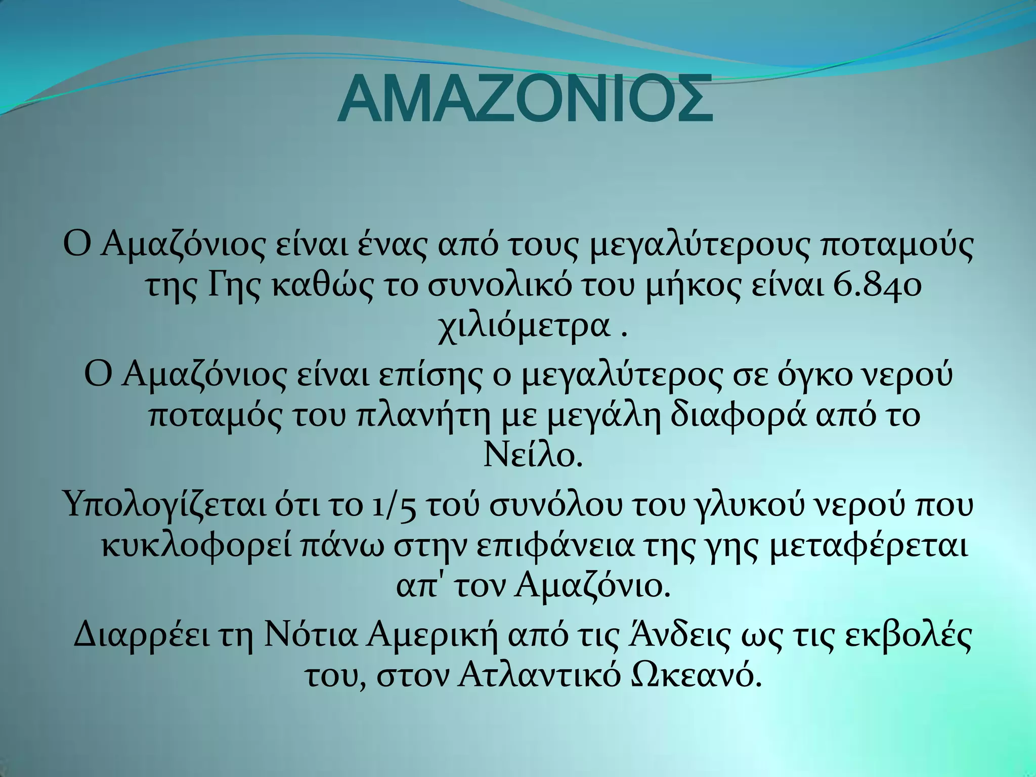 ΑΜΑΖΟΝΙΟ΢

Ο Αμαζϐνιοσ εύναι ϋνασ απϐ τουσ μεγαλϑτερουσ ποταμοϑσ
     τησ Γησ καθώσ το ςυνολικϐ του μόκοσ εύναι 6.840
                         χιλιϐμετρα .
 Ο Αμαζϐνιοσ εύναι επύςησ ο μεγαλϑτεροσ ςε ϐγκο νεροϑ
     ποταμϐσ του πλανότη με μεγϊλη διαφορϊ απϐ το
                            Νεύλο.
Τπολογύζεται ϐτι το 1/5 τοϑ ςυνϐλου του γλυκοϑ νεροϑ που
  κυκλοφορεύ πϊνω ςτην επιφϊνεια τησ γησ μεταφϋρεται
                      απ' τον Αμαζϐνιο.
 Διαρρϋει τη Νϐτια Αμερικό απϐ τισ Άνδεισ ωσ τισ εκβολϋσ
               του, ςτον Ατλαντικϐ Ωκεανϐ.
 