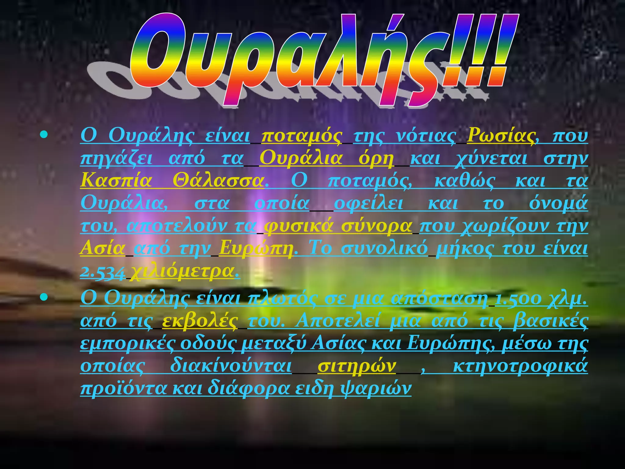    O Ουρϊλησ εύναι ποταμόσ τησ νότιασ Ρωςύασ, που
    πηγϊζει από τα Ουρϊλια όρη και χύνεται ςτην
    Καςπύα Θϊλαςςα. Ο ποταμόσ, καθώσ και τα
    Ουρϊλια, ςτα οπούα οφεύλει και το όνομϊ
    του, αποτελούν τα φυςικϊ ςύνορα που χωρύζουν την
    Αςύα από την Ευρώπη. Σο ςυνολικό μόκοσ του εύναι
    2.534 χιλιόμετρα.
   Ο Ουρϊλησ εύναι πλωτόσ ςε μια απόςταςη 1.500 χλμ.
    από τισ εκβολϋσ του. Αποτελεύ μια από τισ βαςικϋσ
    εμπορικϋσ οδούσ μεταξύ Αςύασ και Ευρώπησ, μϋςω τησ
    οπούασ διακύνούνται ςιτηρών , κτηνοτροφικϊ
    προώόντα και διϊφορα ειδη ψαριών
 