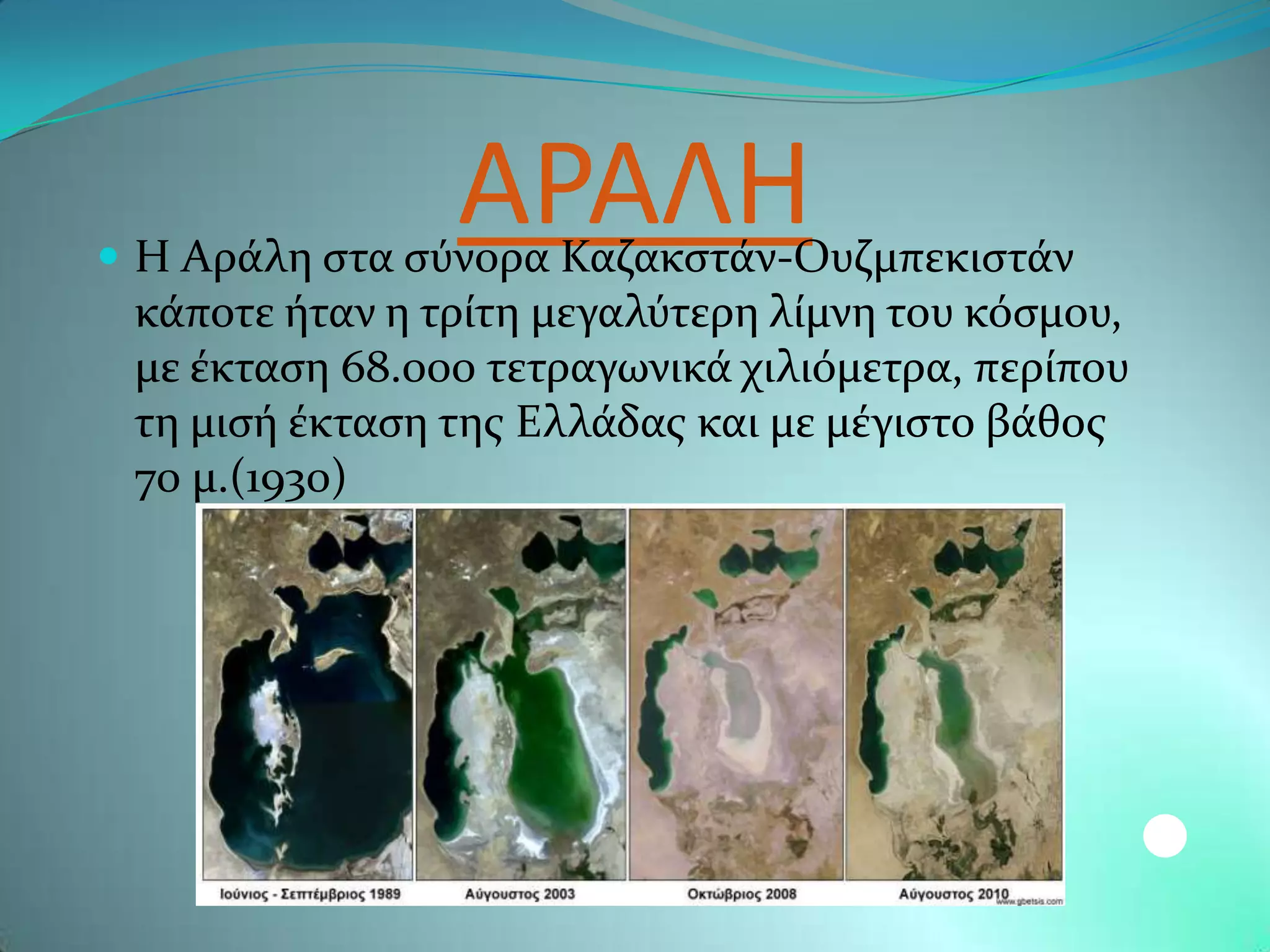 ΑΡΑΛΗ
 Η Αρϊλη ςτα ςϑνορα Καζακςτϊν-Ουζμπεκιςτϊν
 κϊποτε όταν η τρύτη μεγαλϑτερη λύμνη του κϐςμου,
 με ϋκταςη 68.000 τετραγωνικϊ χιλιϐμετρα, περύπου
 τη μιςό ϋκταςη τησ Ελλϊδασ και με μϋγιςτο βϊθοσ
 70 μ.(1930)
 