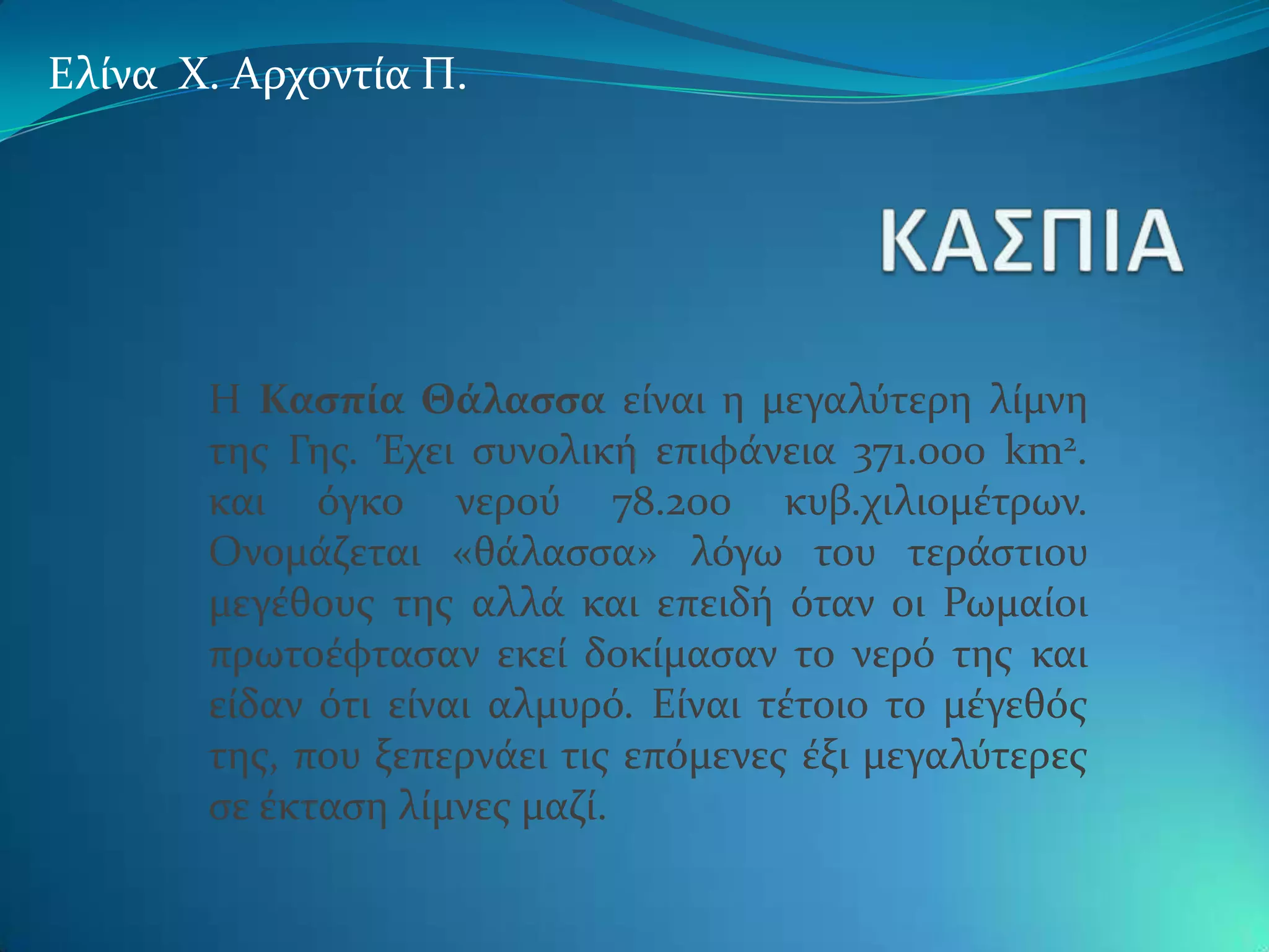 Ελύνα Φ. Αρχοντύα Π.




       Η Καςπύα Θϊλαςςα εύναι η μεγαλϑτερη λύμνη
       τησ Γησ. Έχει ςυνολικό επιφϊνεια 371.000 km2.
       και ϐγκο νεροϑ 78.200 κυβ.χιλιομϋτρων.
       Ονομϊζεται «θϊλαςςα» λϐγω του τερϊςτιου
       μεγϋθουσ τησ αλλϊ και επειδό ϐταν οι Ρωμαύοι
       πρωτοϋφταςαν εκεύ δοκύμαςαν το νερϐ τησ και
       εύδαν ϐτι εύναι αλμυρϐ. Εύναι τϋτοιο το μϋγεθϐσ
       τησ, που ξεπερνϊει τισ επϐμενεσ ϋξι μεγαλϑτερεσ
       ςε ϋκταςη λύμνεσ μαζύ.
 