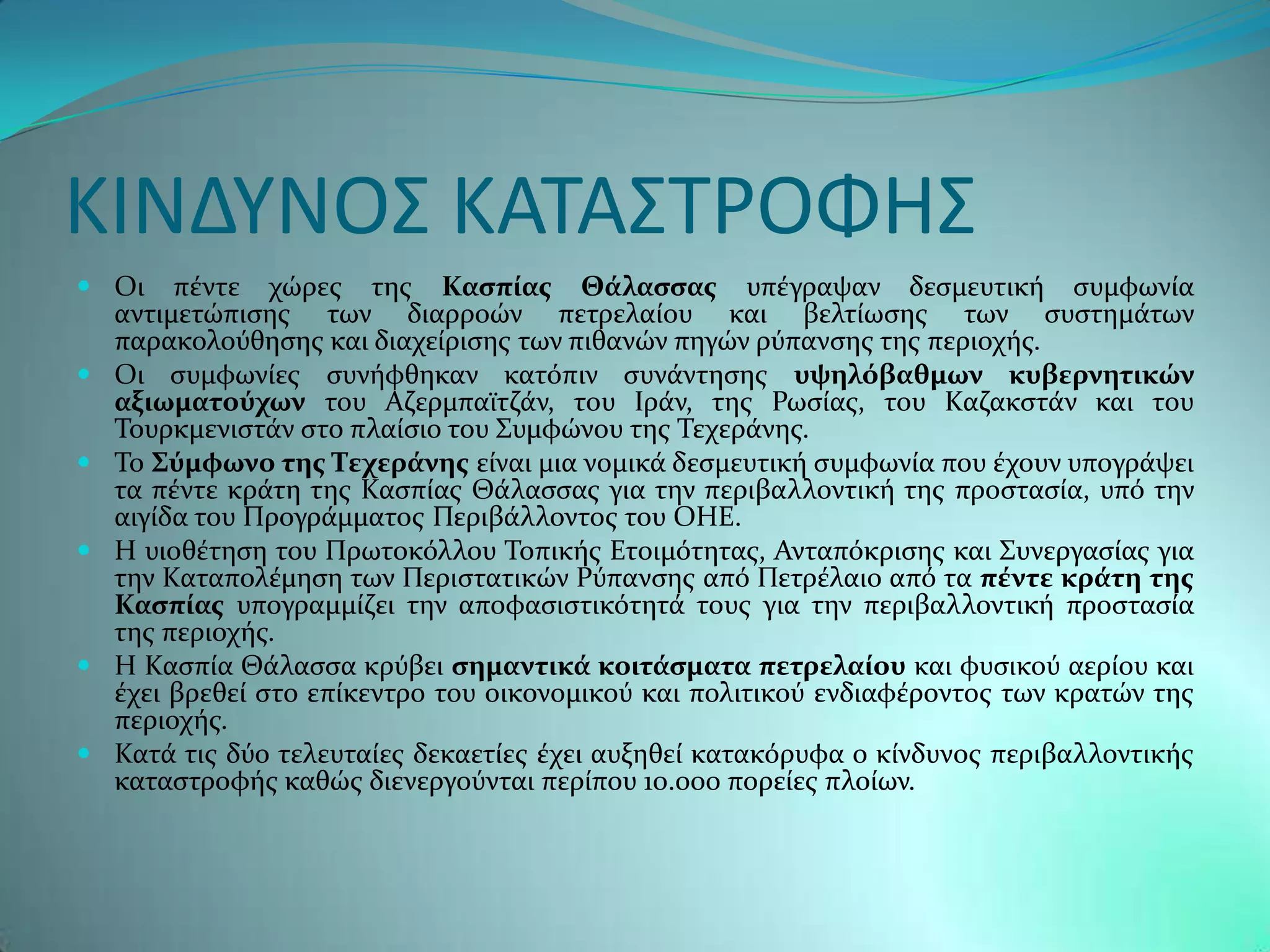 ΚΙΝΔΤΝΟ΢ ΚΑΣΑ΢ΣΡΟΦΗ΢
 Οι πϋντε χώρεσ τησ Καςπύασ Θϊλαςςασ υπϋγραψαν δεςμευτικό ςυμφωνύα
  αντιμετώπιςησ των διαρροών πετρελαύου και βελτύωςησ των ςυςτημϊτων
  παρακολοϑθηςησ και διαχεύριςησ των πιθανών πηγών ρϑπανςησ τησ περιοχόσ.
 Οι ςυμφωνύεσ ςυνόφθηκαν κατϐπιν ςυνϊντηςησ υψηλόβαθμων κυβερνητικών
  αξιωματούχων του Αζερμπαώτζϊν, του Ιρϊν, τησ Ρωςύασ, του Καζακςτϊν και του
  Σουρκμενιςτϊν ςτο πλαύςιο του ΢υμφώνου τησ Σεχερϊνησ.
 Σο ΢ύμφωνο τησ Σεχερϊνησ εύναι μια νομικϊ δεςμευτικό ςυμφωνύα που ϋχουν υπογρϊψει
  τα πϋντε κρϊτη τησ Καςπύασ Θϊλαςςασ για την περιβαλλοντικό τησ προςταςύα, υπϐ την
  αιγύδα του Προγρϊμματοσ Περιβϊλλοντοσ του ΟΗΕ.
 Η υιοθϋτηςη του Πρωτοκϐλλου Σοπικόσ Ετοιμϐτητασ, Ανταπϐκριςησ και ΢υνεργαςύασ για
  την Καταπολϋμηςη των Περιςτατικών Ρϑπανςησ απϐ Πετρϋλαιο απϐ τα πϋντε κρϊτη τησ
  Καςπύασ υπογραμμύζει την αποφαςιςτικϐτητϊ τουσ για την περιβαλλοντικό προςταςύα
  τησ περιοχόσ.
 Η Καςπύα Θϊλαςςα κρϑβει ςημαντικϊ κοιτϊςματα πετρελαύου και φυςικοϑ αερύου και
  ϋχει βρεθεύ ςτο επύκεντρο του οικονομικοϑ και πολιτικοϑ ενδιαφϋροντοσ των κρατών τησ
  περιοχόσ.
 Κατϊ τισ δϑο τελευταύεσ δεκαετύεσ ϋχει αυξηθεύ κατακϐρυφα ο κύνδυνοσ περιβαλλοντικόσ
  καταςτροφόσ καθώσ διενεργοϑνται περύπου 10.000 πορεύεσ πλούων.
 