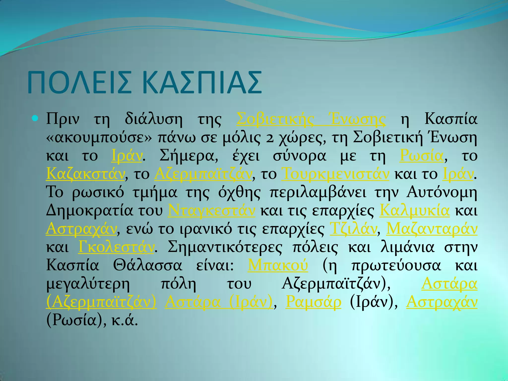 ΠΟΛΕΙ΢ ΚΑ΢ΠΙΑ΢
 Πριν τη διϊλυςη τησ ΢οβιετικόσ Ένωςησ η Καςπύα
 «ακουμποϑςε» πϊνω ςε μϐλισ 2 χώρεσ, τη ΢οβιετικό Ένωςη
 και το Ιρϊν. ΢όμερα, ϋχει ςϑνορα με τη Ρωςύα, το
 Καζακςτϊν, το Αζερμπαώτζϊν, το Σουρκμενιςτϊν και το Ιρϊν.
 Σο ρωςικϐ τμόμα τησ ϐχθησ περιλαμβϊνει την Αυτϐνομη
 Δημοκρατύα του Νταγκεςτϊν και τισ επαρχύεσ Καλμυκύα και
 Αςτραχϊν, ενώ το ιρανικϐ τισ επαρχύεσ Σζιλϊν, Μαζανταρϊν
 και Γκολεςτϊν. ΢ημαντικϐτερεσ πϐλεισ και λιμϊνια ςτην
 Καςπύα Θϊλαςςα εύναι: Μπακοϑ (η πρωτεϑουςα και
 μεγαλϑτερη     πϐλη    του     Αζερμπαώτζϊν),    Αςτϊρα
 (Αζερμπαώτζϊν) Αςτϊρα (Ιρϊν), Ραμςϊρ (Ιρϊν), Αςτραχϊν
 (Ρωςύα), κ.ϊ.
 