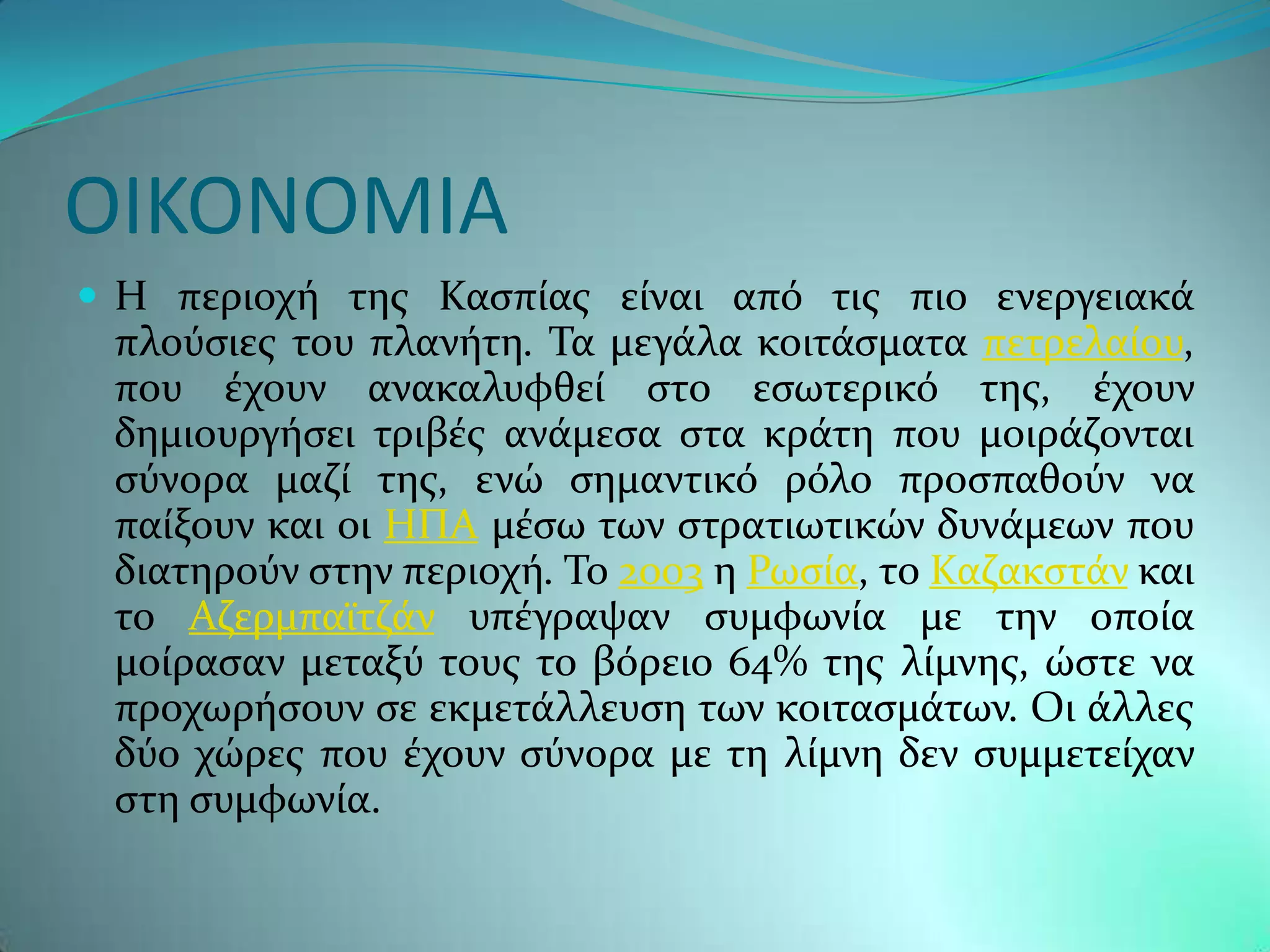 ΟΙΚΟΝΟΜΙΑ
 Η περιοχό τησ Καςπύασ εύναι απϐ τισ πιο ενεργειακϊ
 πλοϑςιεσ του πλανότη. Σα μεγϊλα κοιτϊςματα πετρελαύου,
 που ϋχουν ανακαλυφθεύ ςτο εςωτερικϐ τησ, ϋχουν
 δημιουργόςει τριβϋσ ανϊμεςα ςτα κρϊτη που μοιρϊζονται
 ςϑνορα μαζύ τησ, ενώ ςημαντικϐ ρϐλο προςπαθοϑν να
 παύξουν και οι ΗΠΑ μϋςω των ςτρατιωτικών δυνϊμεων που
 διατηροϑν ςτην περιοχό. Σο 2003 η Ρωςύα, το Καζακςτϊν και
 το Αζερμπαώτζϊν υπϋγραψαν ςυμφωνύα με την οπούα
 μούραςαν μεταξϑ τουσ το βϐρειο 64% τησ λύμνησ, ώςτε να
 προχωρόςουν ςε εκμετϊλλευςη των κοιταςμϊτων. Οι ϊλλεσ
 δϑο χώρεσ που ϋχουν ςϑνορα με τη λύμνη δεν ςυμμετεύχαν
 ςτη ςυμφωνύα.
 
