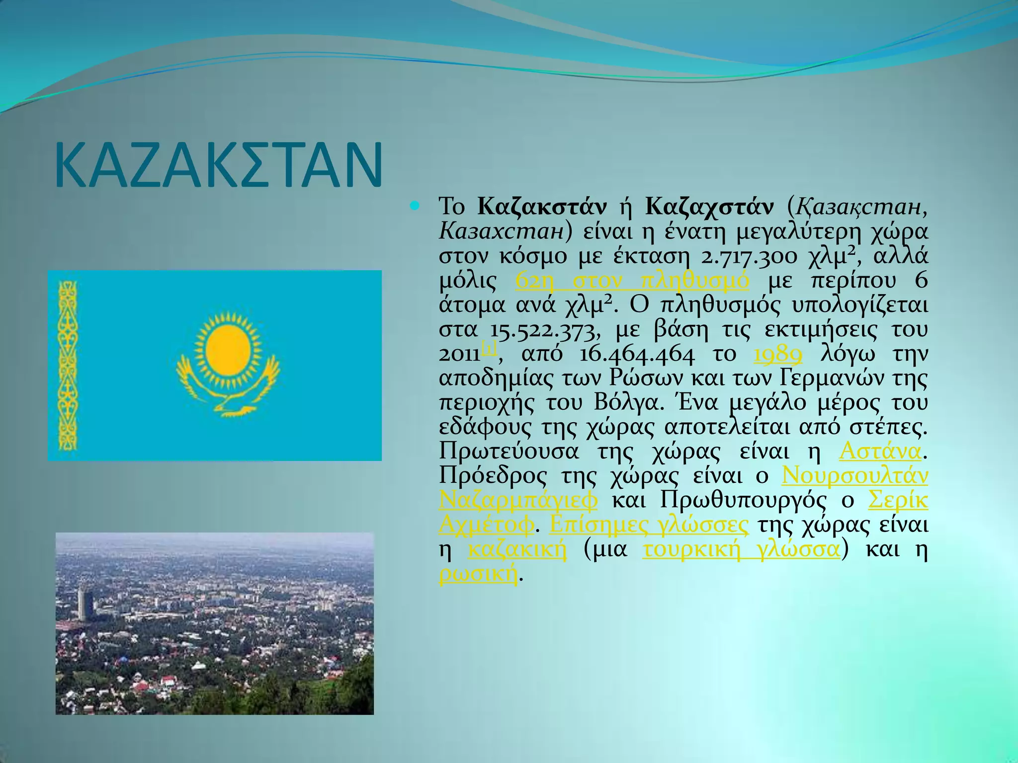 ΚΑΖΑΚ΢ΣΑΝ    Σο Καζακςτϊν ό Καζαχςτϊν (Қазақстан,
              Казахстан) εύναι η ϋνατη μεγαλϑτερη χώρα
              ςτον κϐςμο με ϋκταςη 2.717.300 χλμ², αλλϊ
              μϐλισ 62η ςτον πληθυςμϐ με περύπου 6
              ϊτομα ανϊ χλμ². Ο πληθυςμϐσ υπολογύζεται
              ςτα 15.522.373, με βϊςη τισ εκτιμόςεισ του
              2011[1], απϐ 16.464.464 το 1989 λϐγω την
              αποδημύασ των Ρώςων και των Γερμανών τησ
              περιοχόσ του Βϐλγα. Ένα μεγϊλο μϋροσ του
              εδϊφουσ τησ χώρασ αποτελεύται απϐ ςτϋπεσ.
              Πρωτεϑουςα τησ χώρασ εύναι η Αςτϊνα.
              Πρϐεδροσ τησ χώρασ εύναι ο Νουρςουλτϊν
              Ναζαρμπϊγιεφ και Πρωθυπουργϐσ ο ΢ερύκ
              Αχμϋτοφ. Επύςημεσ γλώςςεσ τησ χώρασ εύναι
              η καζακικό (μια τουρκικό γλώςςα) και η
              ρωςικό.
 