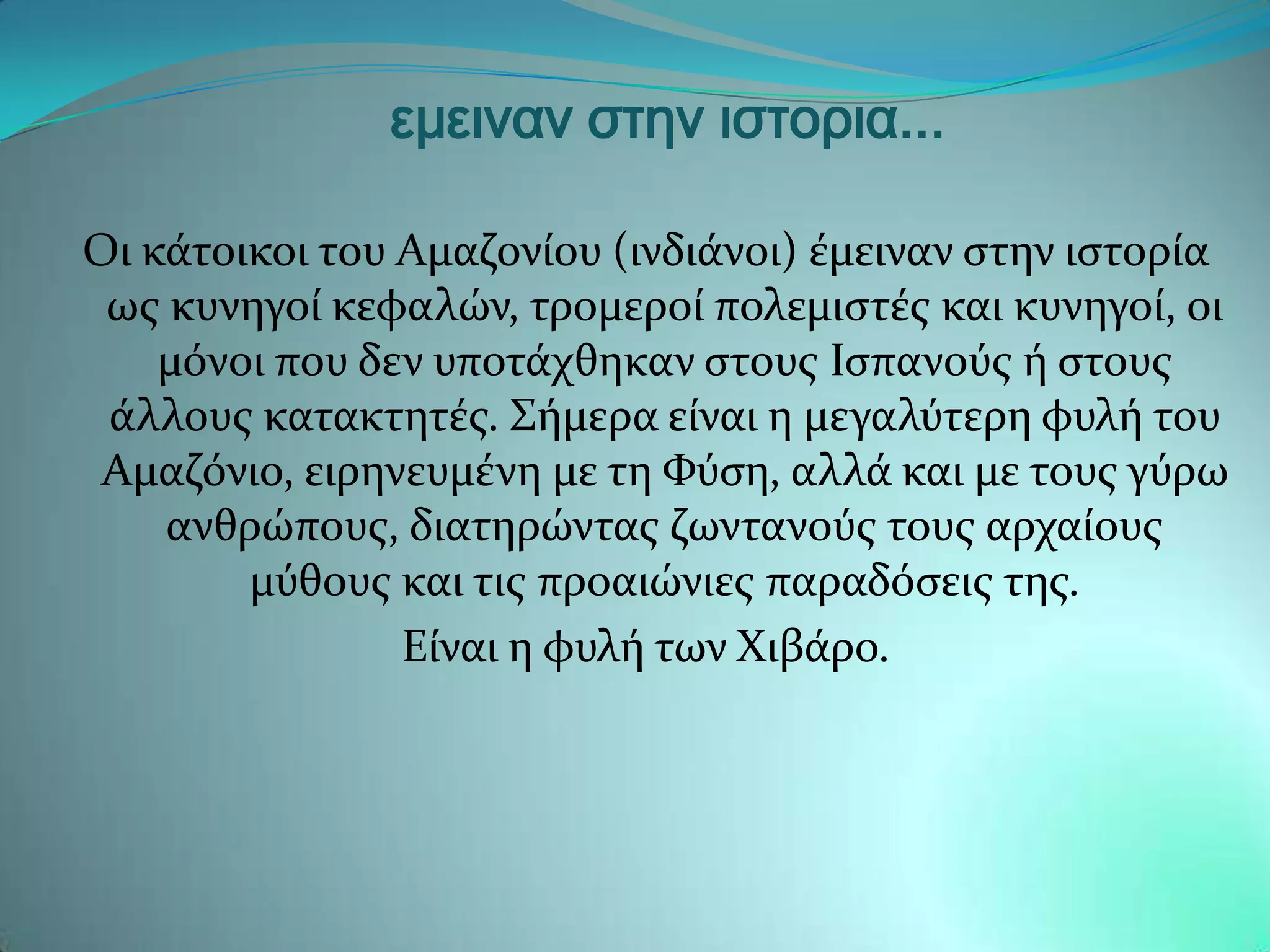 εμειναν στην ιστορια...

Οι κϊτοικοι του Αμαζονύου (ινδιϊνοι) ϋμειναν ςτην ιςτορύα
 ωσ κυνηγού κεφαλών, τρομερού πολεμιςτϋσ και κυνηγού, οι
    μϐνοι που δεν υποτϊχθηκαν ςτουσ Ιςπανοϑσ ό ςτουσ
 ϊλλουσ κατακτητϋσ. ΢όμερα εύναι η μεγαλϑτερη φυλό του
 Αμαζϐνιο, ειρηνευμϋνη με τη Υϑςη, αλλϊ και με τουσ γϑρω
    ανθρώπουσ, διατηρώντασ ζωντανοϑσ τουσ αρχαύουσ
        μϑθουσ και τισ προαιώνιεσ παραδϐςεισ τησ.
                Εύναι η φυλό των Xιβϊρο.
 