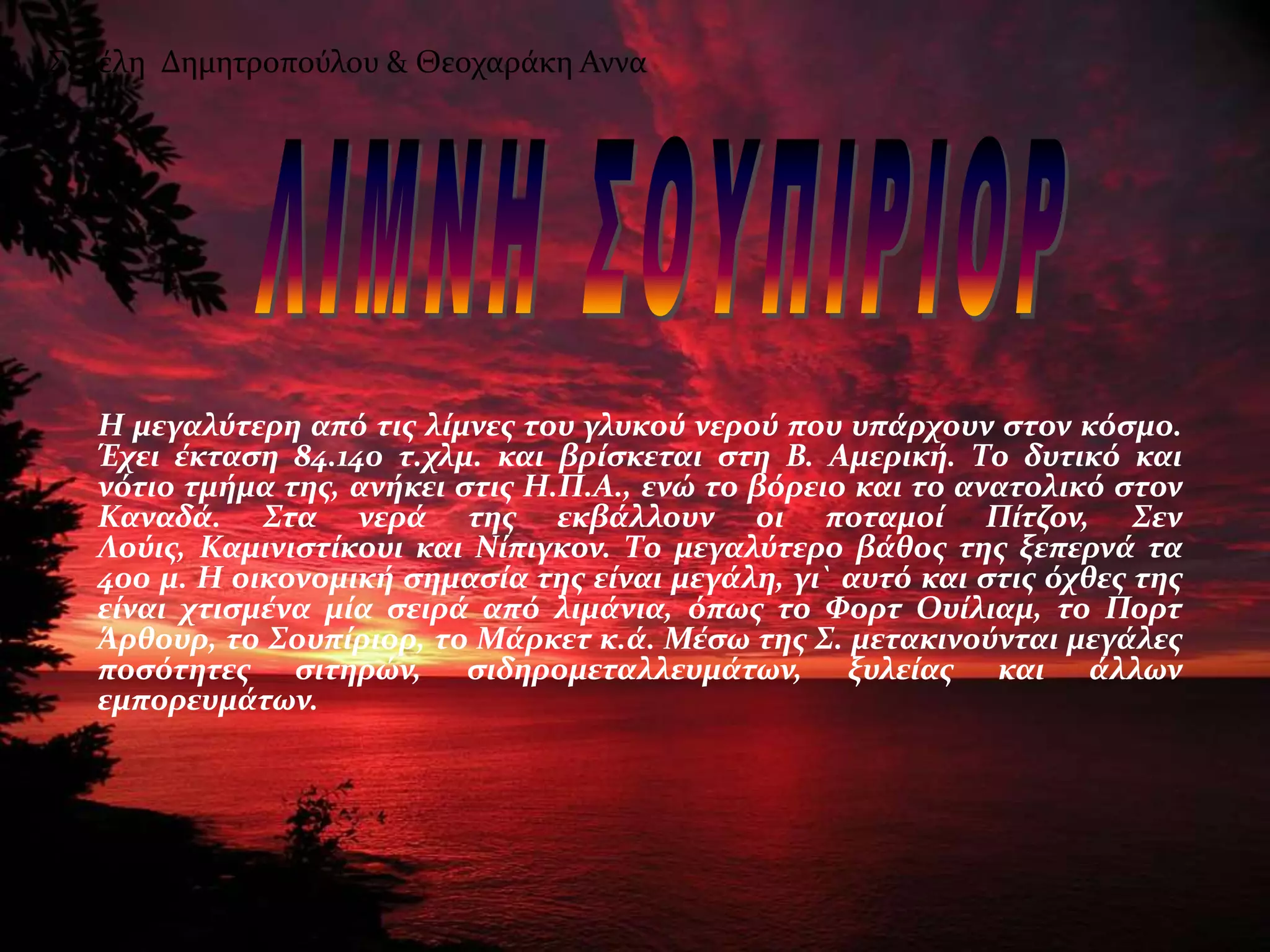 ΢εμϋλη Δημητροποϑλου & Θεοχαρϊκη Αννα




   Η μεγαλύτερη από τισ λύμνεσ του γλυκού νερού που υπϊρχουν ςτον κόςμο.
   Έχει ϋκταςη 84.140 τ.χλμ. και βρύςκεται ςτη Β. Αμερικό. Σο δυτικό και
   νότιο τμόμα τησ, ανόκει ςτισ Η.Π.Α., ενώ το βόρειο και το ανατολικό ςτον
   Καναδϊ. ΢τα νερϊ τησ εκβϊλλουν οι ποταμού Πύτζον, ΢εν
   Λούισ, Καμινιςτύκουι και Νύπιγκον. Σο μεγαλύτερο βϊθοσ τησ ξεπερνϊ τα
   400 μ. Η οικονομικό ςημαςύα τησ εύναι μεγϊλη, γι` αυτό και ςτισ όχθεσ τησ
   εύναι χτιςμϋνα μύα ςειρϊ από λιμϊνια, όπωσ το Φορτ Ουύλιαμ, το Πορτ
   Άρθουρ, το ΢ουπύριορ, το Μϊρκετ κ.ϊ. Μϋςω τησ ΢. μετακινούνται μεγϊλεσ
   ποςότητεσ ςιτηρών, ςιδηρομεταλλευμϊτων, ξυλεύασ και ϊλλων
   εμπορευμϊτων.
 