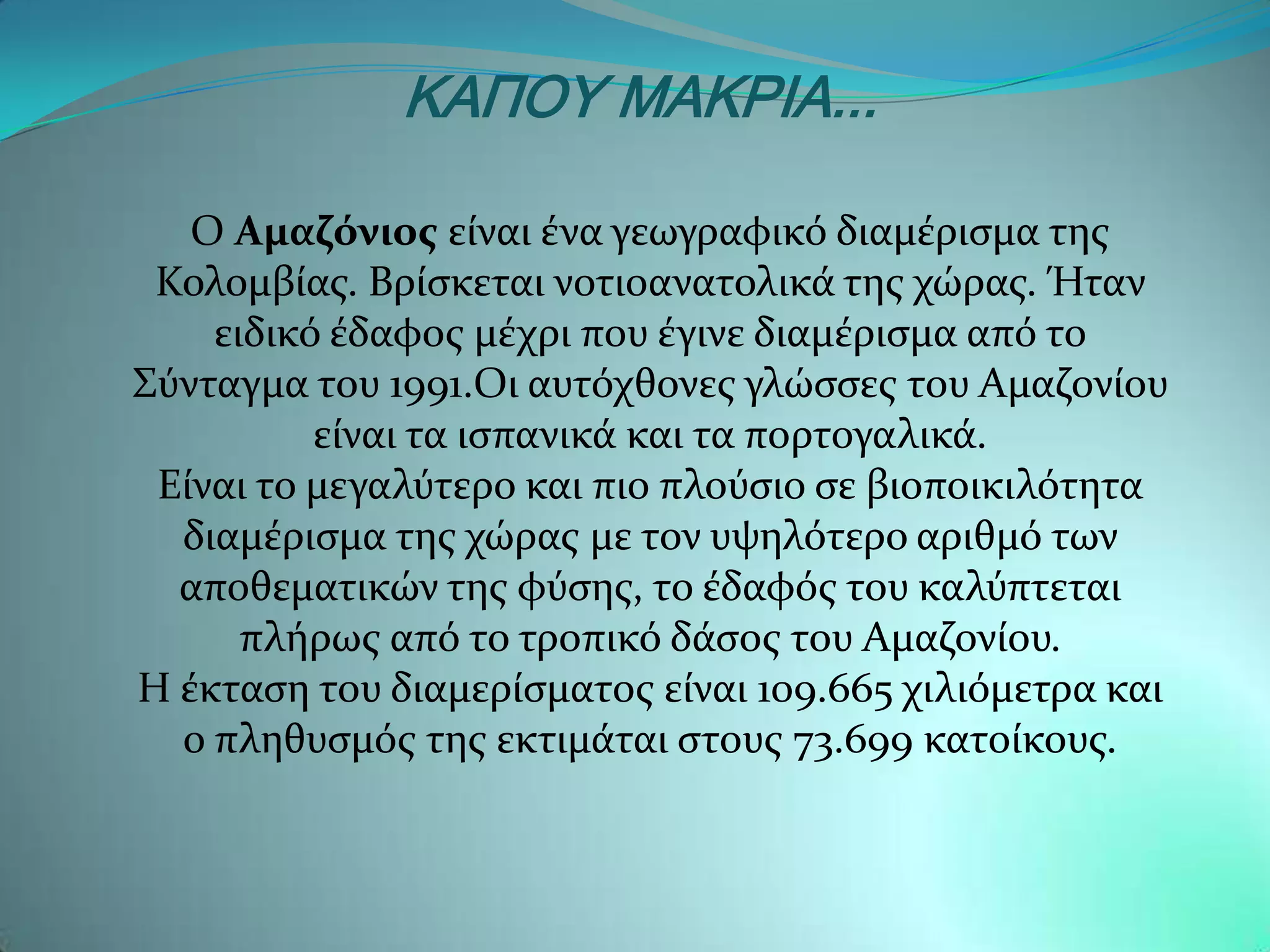 ΚΑΠΟΥ ΜΑΚΡΙΑ...

   Ο Αμαζόνιοσ εύναι ϋνα γεωγραφικϐ διαμϋριςμα τησ
 Κολομβύασ. Βρύςκεται νοτιοανατολικϊ τησ χώρασ. Ήταν
    ειδικϐ ϋδαφοσ μϋχρι που ϋγινε διαμϋριςμα απϐ το
΢ϑνταγμα του 1991.Οι αυτϐχθονεσ γλώςςεσ του Αμαζονύου
          εύναι τα ιςπανικϊ και τα πορτογαλικϊ.
 Εύναι το μεγαλϑτερο και πιο πλοϑςιο ςε βιοποικιλϐτητα
  διαμϋριςμα τησ χώρασ με τον υψηλϐτερο αριθμϐ των
  αποθεματικών τησ φϑςησ, το ϋδαφϐσ του καλϑπτεται
      πλόρωσ απϐ το τροπικϐ δϊςοσ του Αμαζονύου.
Η ϋκταςη του διαμερύςματοσ εύναι 109.665 χιλιϐμετρα και
  ο πληθυςμϐσ τησ εκτιμϊται ςτουσ 73.699 κατούκουσ.
 