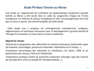 Etude PV-Base Tension au Maroc
Une étude sur l’opportunité de l’utilisation du photovoltaïque résidentiel à grande
échelle au Maroc a été lancée dans le cadre du programme d’appui de l’Union
Européenne à la réforme du secteur énergétique et avec l’accompagnement de la GIZ
pour la mise en œuvre des recommandation de cette étude.

   Cette étude vise à proposer les aménagements institutionnels, juridiques,
réglementaires et techniques nécessaires pour le développement à grande échelle de
l’énergie PV connectée au réseau dans le secteur résidentiel.

Objectif de l’étude:
•Recherche et propositions des référentiels et solutions techniques (industrielle, types
de matériels, technologies, puissances maximales, implications sur le réseau,…),
•Evaluations économiques (les industriels et installateurs, les clients, l’ONE et les
gestionnaires de réseaux, l’Etat et la Collectivité)
•Implications juridiques (statut du particulier producteur d’énergie, type des contrats
de raccordement, prise en compte de l’énergie produite,…).


                                                                                      13
 