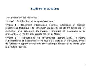 Etude PV-BT au Maroc

Trois phases ont été réalisées :
•Phase 1 : Etat des lieux et analyse du secteur
•Phase 2 : Benchmark international (Tunisie, Allemagne et France),
Dispositions techniques de connexion au réseau BT de PV résidentiel et
évaluation des potentiels théoriques, techniques et économiques du
photovoltaïque résidentiel à grande échelle au Maroc
•Phase 3 : Propositions de mécanismes administratifs, financiers,
réglementaires et élaboration d’une feuille de route pour le développement
de l’utilisation à grande échelle du photovoltaïque résidentiel au Maroc selon
la stratégie adoptée.




                                                                            14
 