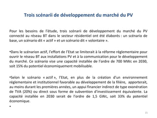 Trois scénarii de développement du marché du PV

Pour les besoins de l’étude, trois scénarii de développement du marché du PV
connecté au réseau BT dans le secteur résidentiel ont été élaborés : un scénario de
base, un scénario dit « actif » et un scénario dit « volontaire ».

•Dans le scénarion actif, l’effort de l’Etat se limiterait à la réforme réglementaire pour
ouvrir le réseau BT aux installations PV et à la communication pour le développement
du marché. Ce scénario vise une capacité installée de l’ordre de 700 MWc en 2030,
soit 15% du potentiel économiquement mobilisable.

•Selon le scénario « actif », l’Etat, en plus de la création d’un environnement
réglementaire et institutionnel favorable au développement de la filière, apporterait,
au moins durant les premières années, un appui financier indirect de type exonération
de TVA (20%) ou direct sous forme de subvention d’investissement équivalente. La
capacité installée en 2030 serait de l’ordre de 1,5 GWc, soit 33% du potentiel
économique.
•
                                                                                        15
 