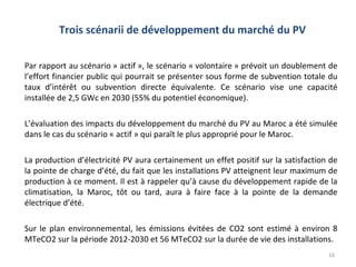 Trois scénarii de développement du marché du PV

Par rapport au scénario » actif », le scénario « volontaire » prévoit un doublement de
l’effort financier public qui pourrait se présenter sous forme de subvention totale du
taux d’intérêt ou subvention directe équivalente. Ce scénario vise une capacité
installée de 2,5 GWc en 2030 (55% du potentiel économique).

L’évaluation des impacts du développement du marché du PV au Maroc a été simulée
dans le cas du scénario « actif » qui paraît le plus approprié pour le Maroc.

La production d’électricité PV aura certainement un effet positif sur la satisfaction de
la pointe de charge d’été, du fait que les installations PV atteignent leur maximum de
production à ce moment. Il est à rappeler qu’à cause du développement rapide de la
climatisation, la Maroc, tôt ou tard, aura à faire face à la pointe de la demande
électrique d’été.

Sur le plan environnemental, les émissions évitées de CO2 sont estimé à environ 8
MTeCO2 sur la période 2012-2030 et 56 MTeCO2 sur la durée de vie des installations.
                                                                                     16
 