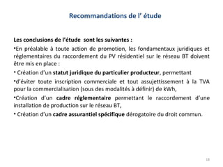 Recommandations de l’ étude


Les conclusions de l’étude sont les suivantes :
•En préalable à toute action de promotion, les fondamentaux juridiques et
réglementaires du raccordement du PV résidentiel sur le réseau BT doivent
être mis en place :
• Création d’un statut juridique du particulier producteur, permettant
•d’éviter toute inscription commerciale et tout assujettissement à la TVA
pour la commercialisation (sous des modalités à définir) de kWh,
•Création d’un cadre réglementaire permettant le raccordement d’une
installation de production sur le réseau BT,
• Création d’un cadre assurantiel spécifique dérogatoire du droit commun.




                                                                       18
 