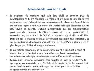 Recommandations de l’ étude
•   Le segment de ménages qui doit être ciblé en priorité pour le
    développement du PV connecté au réseau BT est celui des ménages gros
    consommateurs d’électricité (consommateurs de classe 4). Toutefois ces
    derniers ne représentent que moins de 2% des ménages électrifiés soit 94
    000 foyers au Maroc. L’étude recommande que les consommateurs
    professionnels puissent bénéficier aussi de cette possibilité de
    raccordement, et surtout de la facilité du net-metering, si elle est décidée.
    Dans ce cas, le marché potentiel deviendrait beaucoup plus important, ce
    qui permettrait de développer véritablement la filière PV au Maroc avec de
    plus larges possibilités d’intégration locale.
•   Le potentiel économique restera par conséquent insignifiant à court et
    moyen terme, si des incitations financières publiques ne sont pas
    accordées aux ménages pour investir dans le PV connecté au réseau.
•   Ces mesures incitatives devraient être couplées à un système de crédits
    appropriés en termes de taux d’intérêt et de durée de remboursement et
    accessible à la majorité des ménages marocains pour leurs faciliter     19
    l’acquisition des installations PV.
 