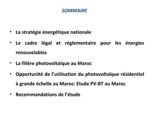 SOMMAIRE



• La stratégie énergétique nationale

• Le cadre légal et réglementaire pour les énergies
  renouvelables
• La filière photovoltaïque au Maroc

• Opportunité de l’utilisation du photovoltaïque résidentiel
  à grande échelle au Maroc: Etude PV-BT au Maroc
• Recommandations de l’étude
 
