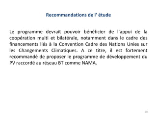 Recommandations de l’ étude


Le programme devrait pouvoir bénéficier de l’appui de la
coopération multi et bilatérale, notamment dans le cadre des
financements liés à la Convention Cadre des Nations Unies sur
les Changements Climatiques. A ce titre, il est fortement
recommandé de proposer le programme de développement du
PV raccordé au réseau BT comme NAMA.




                                                           20
 