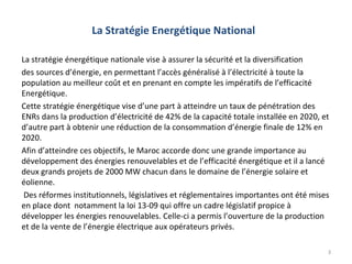 La Stratégie Energétique National

La stratégie énergétique nationale vise à assurer la sécurité et la diversification
des sources d’énergie, en permettant l’accès généralisé à l’électricité à toute la
population au meilleur coût et en prenant en compte les impératifs de l’efficacité
Energétique.
Cette stratégie énergétique vise d’une part à atteindre un taux de pénétration des
ENRs dans la production d’électricité de 42% de la capacité totale installée en 2020, et
d’autre part à obtenir une réduction de la consommation d’énergie finale de 12% en
2020.
Afin d’atteindre ces objectifs, le Maroc accorde donc une grande importance au
développement des énergies renouvelables et de l’efficacité énergétique et il a lancé
deux grands projets de 2000 MW chacun dans le domaine de l’énergie solaire et
éolienne.
 Des réformes institutionnels, législatives et réglementaires importantes ont été mises
en place dont notamment la loi 13-09 qui offre un cadre législatif propice à
développer les énergies renouvelables. Celle-ci a permis l’ouverture de la production
et de la vente de l’énergie électrique aux opérateurs privés.

                                                                                       3
 