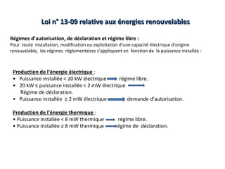 Loi n° 13-09 relative aux énergies renouvelables

Régimes d’autorisation, de déclaration et régime libre :
Pour toute installation, modification ou exploitation d’une capacité électrique d’origine
renouvelable, les régimes réglementaires s’appliquent en fonction de la puissance installée :



 Production de l’énergie électrique :
 • Puissance installée < 20 kW électrique     régime libre.
 • 20 kW ≤ puissance installée < 2 mW électrique
    Régime de déclaration.
 • Puissance installée ≥ 2 mW électrique         demande d’autorisation.

 Production de l’énergie thermique :
 • Puissance installée < 8 mW thermique             régime libre.
 • Puissance installée ≥ 8 mW thermique            régime de déclaration.
 