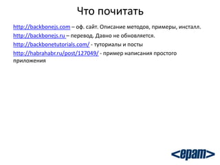 Что почитать
http://backbonejs.com – оф. сайт. Описание методов, примеры, инсталл.
http://backbonejs.ru – перевод. Давно не обновляется.
http://backbonetutorials.com/ - туториалы и посты
http://habrahabr.ru/post/127049/ - пример написания простого
приложения
 