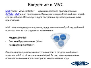 Введение в MVC
MVC (model-view-controller) – один из шаблонов проектирования
(MVVM, MVP и др.) приложения. Применяется как в front-end, так в back-
end разработке. Используется для построения архитектурного каркаса
приложения.

MVC позволяет разделить данные, представление и обработку действий
пользователя на три отдельных компонента:

-   Модель (Model)
-   Вид или Представление (View)
-   Контроллер (Controller)

Основная цель применения паттерна состоит в разделении бизнес-
логики (model) от её визуализации (view). За счет такого разделения
повышается возможность повторного использования кода.
 