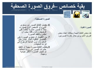 ‫الصورة الصحفية:‬

                   ‫6- يفض ل التقاط الصور من مستوى‬
                  ‫الشيء أو الشخص الذي تصوره،‬                                      ‫الصورة الفنية :‬
                 ‫مثل ل تصور متسول جالسا على‬
                       ‫ ً‬    ‫ ً‬                ‫ ً‬
                     ‫الرصيف وأنت واقفا، يجب أن‬
                                ‫ ً‬                       ‫هذه بعض النقاط المهمة ويمكنك اعطاء بعض‬
                            ‫تجلس وتلتقط الصورة.‬
                                                         ‫الفروق الخرى من خلل مقارنة الصورتين،‬
               ‫7. من الفض ل أن تحتوي الصورة على‬
                ‫التفاصي ل الكافية لخبار الناس بك ل‬
               ‫المعلومات دون الحاجة للرجوع إلى‬
                                   ‫قراءة التعليقات.‬
                ‫8.يتطلب التقاط صورة مهنية أن تلتقط‬
                ‫عشرات الصور من زوايا مختلفة،‬
                   ‫ثم اختيار الصورة الكثر حيادية‬
                                           ‫ومهنية.‬



‫‪www.designfreebies.org‬‬                    ‫‪Company Logo‬‬
 