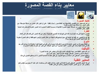 ‫•‬
                                                                                                  ‫تكنيك الصورة‬           ‫•‬
 ‫إن أحد أهم معايير بناء القصص الكلسيكية هو التقاط صور رأسية وأفقية ، بعلى أن تكون أكثر الصور من مسافة متوسطة، مع‬         ‫•‬
                                                                         ‫بعض الصور من مسافة بعيدة وأخرى مقربة.‬
 ‫حيث تستخدم الصور من المسافة البعيدة كصورة افتتاحية أو مؤسسة للقصة المصورة،أما الصور المقربة فتستخدم بعند الحاجة‬         ‫•‬
                                                                                              ‫لهظهار بعض التفاصيل.‬
                                                                                                             ‫الفكرة‬      ‫•‬
    ‫فالصورة الجيدة في حد ذاتها ليست تلك التي تتبع قوابعد التصوير الصحيحة، ولكن هي تلك الصور التي تقدم فكرة في المقام‬     ‫•‬
                                                                                                               ‫الول،‬
‫فقد يخرج المصور بعن القوابعد المتبعة في سبيل توضيح فكرة معينة من خلل الصورة.وليس المهم فقط أن تقدم الصورة معلومة‬         ‫•‬
                                                                             ‫فقد تكمن أهمية الصورة في طرحها سؤال.‬
                                                                                                             ‫التنوع‬      ‫•‬
  ‫إن التقاط مجموبعة من الصور المتنوبعة كل صورة تقدم فكرة جديدة والتي تقدم في النهاية قصة متكاملة قد ل يحتاج المر بعد‬     ‫•‬
         ‫ذلك إلى كتابة تعليقا واحدا بعلى الصور، "ليف مجازين" من أشهر المجل ت التي تعبر بعن أخبارها بالقصة المصورة.‬
                                                                                                         ‫التوقيت‬         ‫•‬
                                   ‫من أهم معايير التقاط صور جيدة ))توقيت الصورة(( والذي ينعكس بعلى إضاءة الصورة‬          ‫•‬
                                             ‫، والوقت السحري للمصور الصحفي ))وقت الصباح الباكر، وقبل الغروب((.‬           ‫•‬
     ‫يستطيع المصور الصحفي الن استخدام برامج الكمبيوتر في خلق الضاءة المناسبة للصور إذا لم يستطع التصوير في هذه‬           ‫•‬
                                                                                                        ‫الوقا ت.‬
                                                                                            ‫المعايير التقنية‬             ‫•‬
  ‫في هذا المعيار فللمصور الصحفي الحرية الكاملة في اختيار معداته والفيلم الذي يستخدمه، لكن بعليه أل يجمع بين مقياس فيلم‬   ‫•‬
                                                    ‫ومقياس آخر، أو بين الصور الملونة والبيض والسود في نفس القصة‬
 