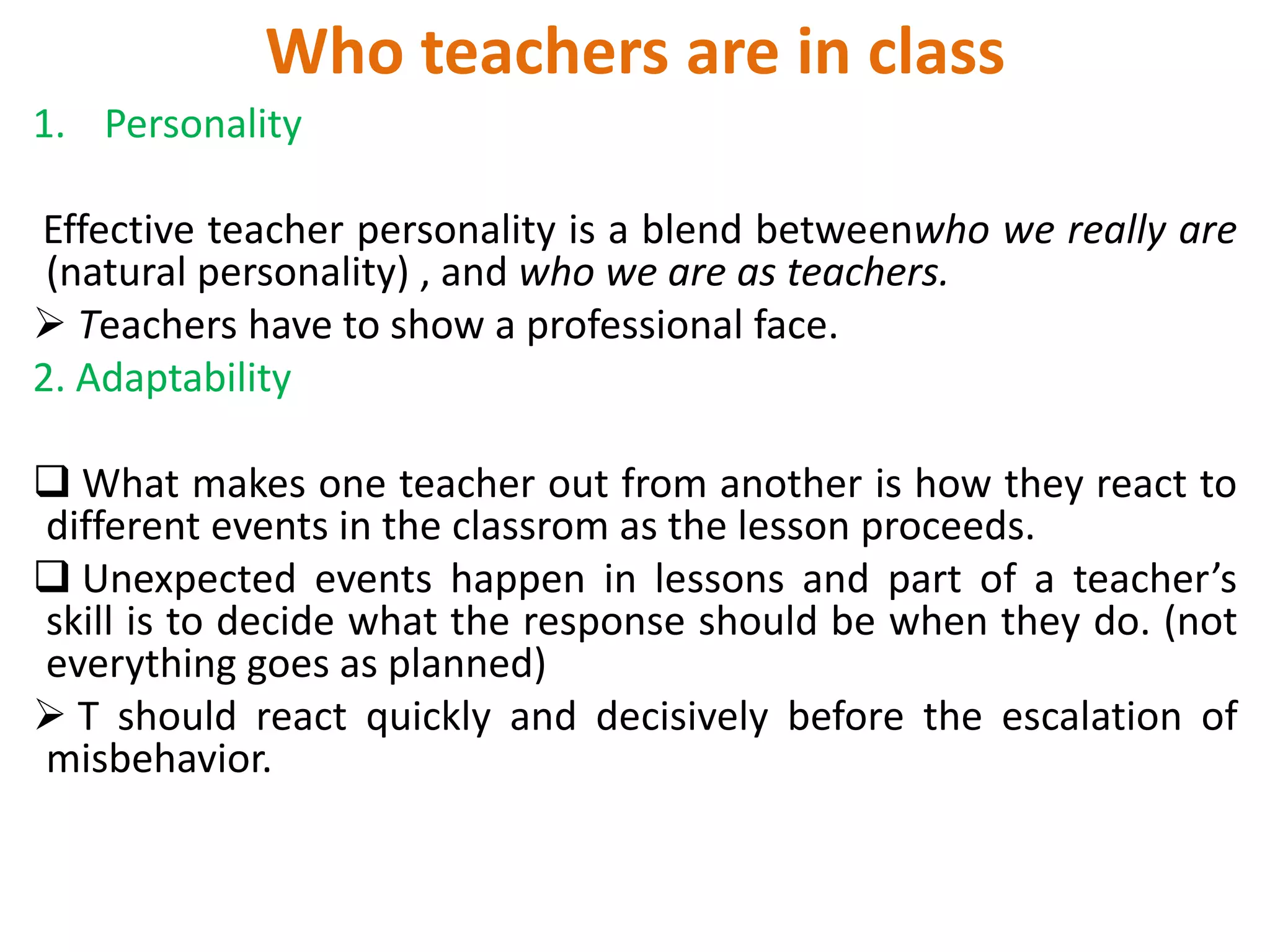 Who teachers are in class
1. Personality

Effective teacher personality is a blend betweenwho we really are
 (natural personality) , and who we are as teachers.
 Teachers have to show a professional face.
2. Adaptability

 What makes one teacher out from another is how they react to
different events in the classrom as the lesson proceeds.
 Unexpected events happen in lessons and part of a teacher’s
skill is to decide what the response should be when they do. (not
everything goes as planned)
 T should react quickly and decisively before the escalation of
misbehavior.
 