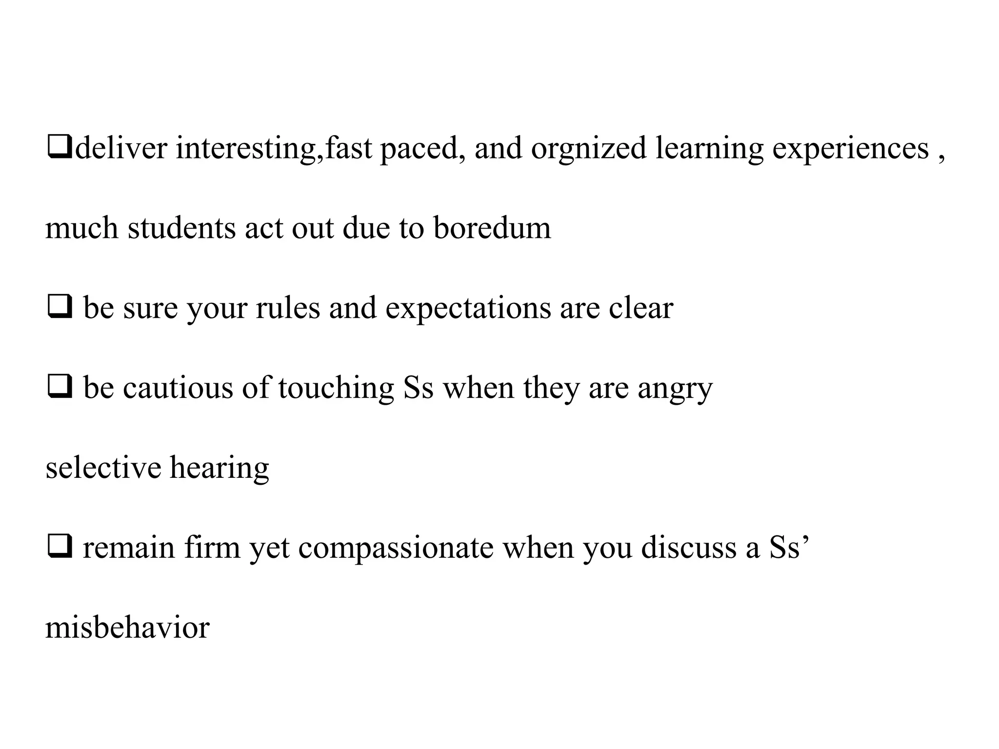 deliver interesting,fast paced, and orgnized learning experiences ,

much students act out due to boredum

 be sure your rules and expectations are clear

 be cautious of touching Ss when they are angry

selective hearing

 remain firm yet compassionate when you discuss a Ss‟

misbehavior
 