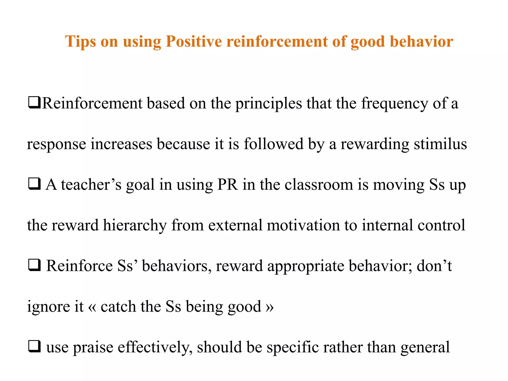 Tips on using Positive reinforcement of good behavior


Reinforcement based on the principles that the frequency of a

response increases because it is followed by a rewarding stimilus

 A teacher‟s goal in using PR in the classroom is moving Ss up

the reward hierarchy from external motivation to internal control

 Reinforce Ss‟ behaviors, reward appropriate behavior; don‟t

ignore it « catch the Ss being good »

 use praise effectively, should be specific rather than general
 