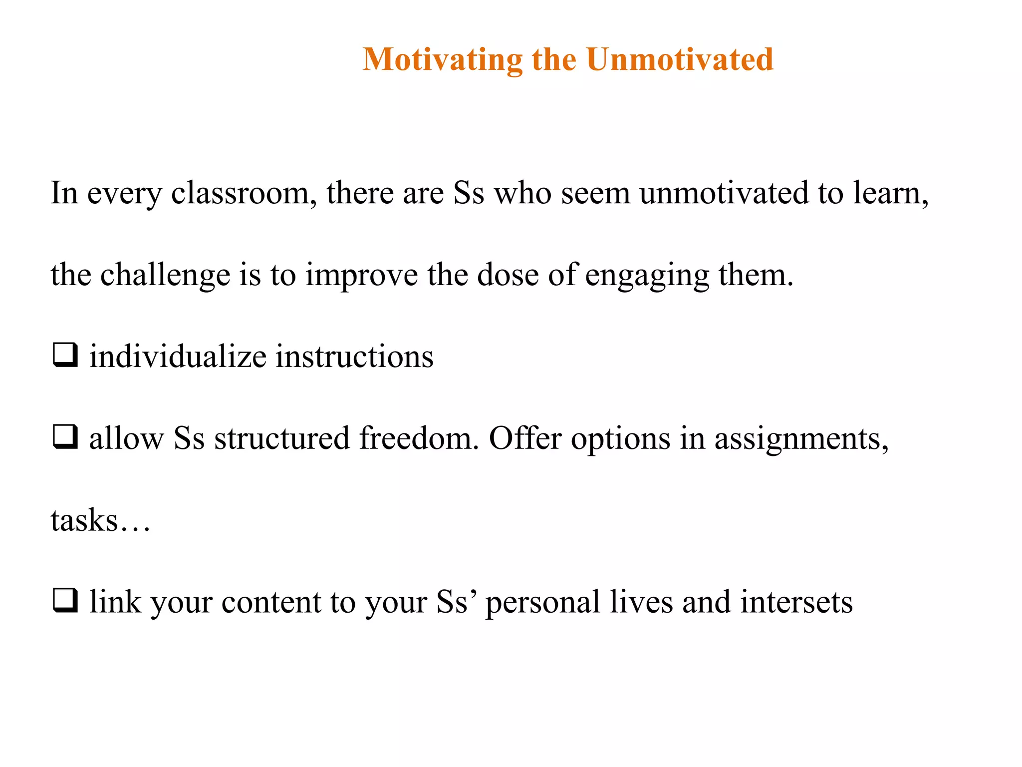 Motivating the Unmotivated


In every classroom, there are Ss who seem unmotivated to learn,

the challenge is to improve the dose of engaging them.

 individualize instructions

 allow Ss structured freedom. Offer options in assignments,

tasks…

 link your content to your Ss‟ personal lives and intersets
 
