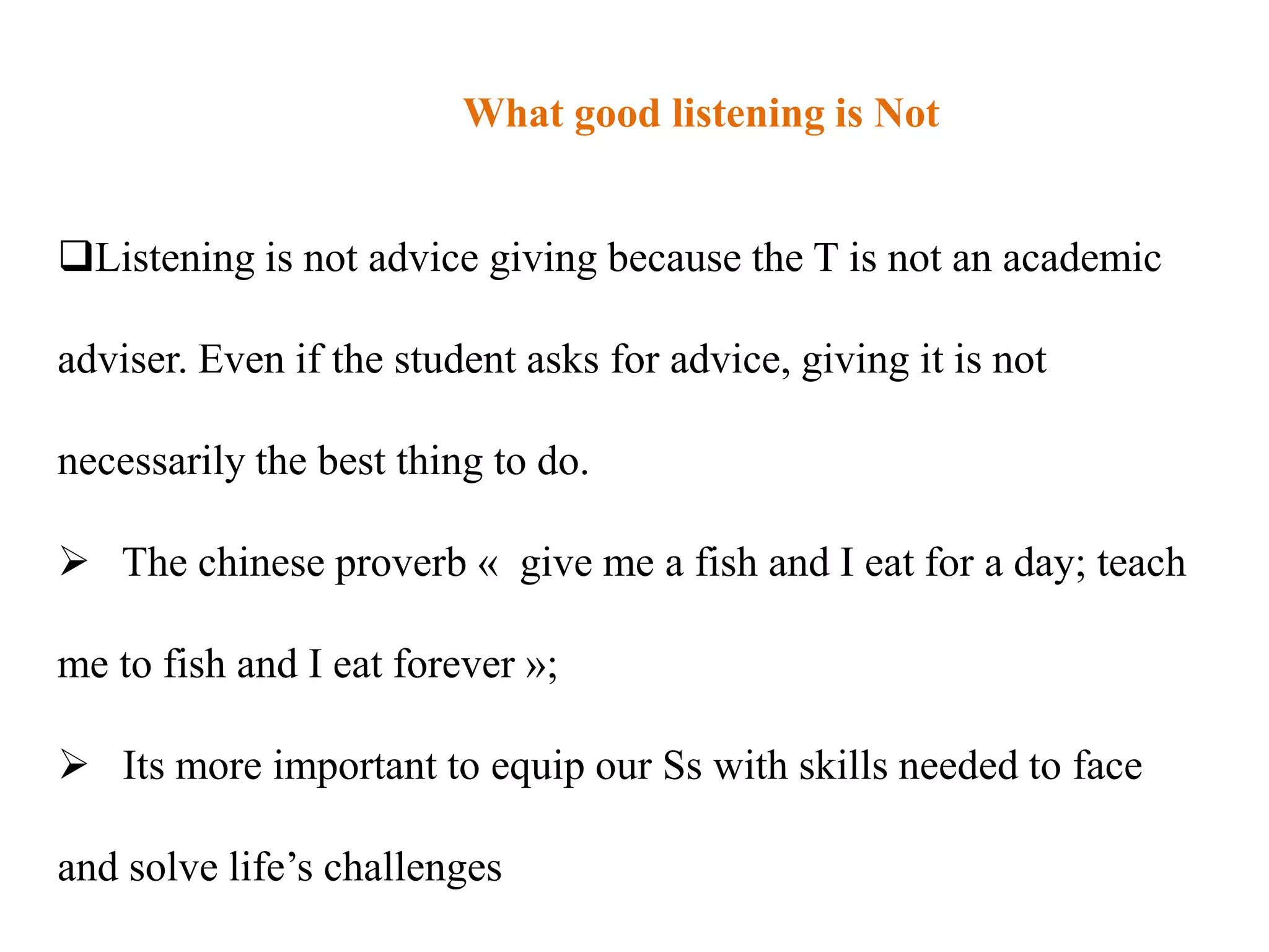 What good listening is Not


Listening is not advice giving because the T is not an academic

adviser. Even if the student asks for advice, giving it is not

necessarily the best thing to do.

 The chinese proverb « give me a fish and I eat for a day; teach

me to fish and I eat forever »;

 Its more important to equip our Ss with skills needed to face

and solve life‟s challenges
 