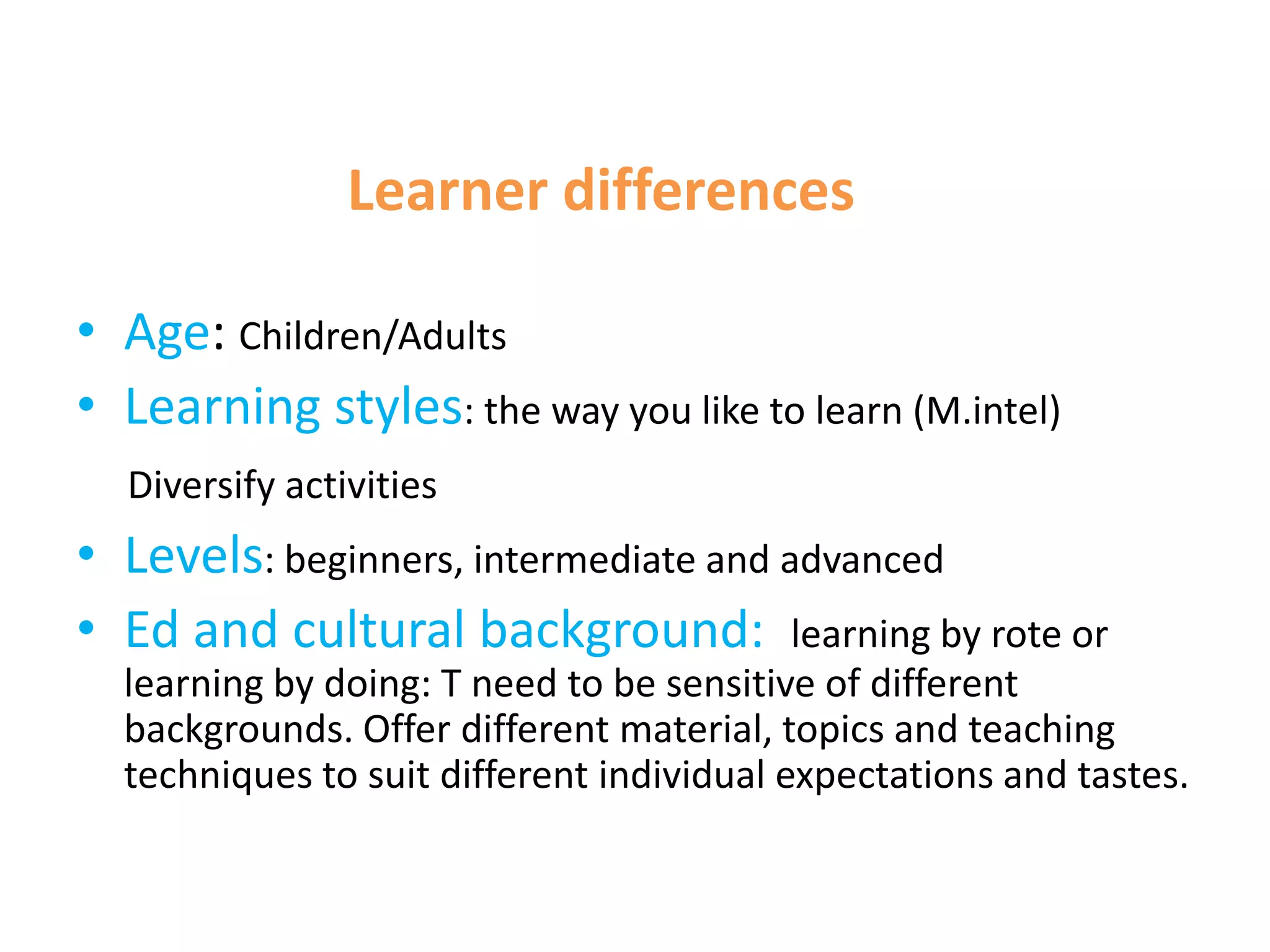 Learner differences

• Age: Children/Adults
• Learning styles: the way you like to learn (M.intel)
  Diversify activities
• Levels: beginners, intermediate and advanced
• Ed and cultural background: learning by rote or
  learning by doing: T need to be sensitive of different
  backgrounds. Offer different material, topics and teaching
  techniques to suit different individual expectations and tastes.
 