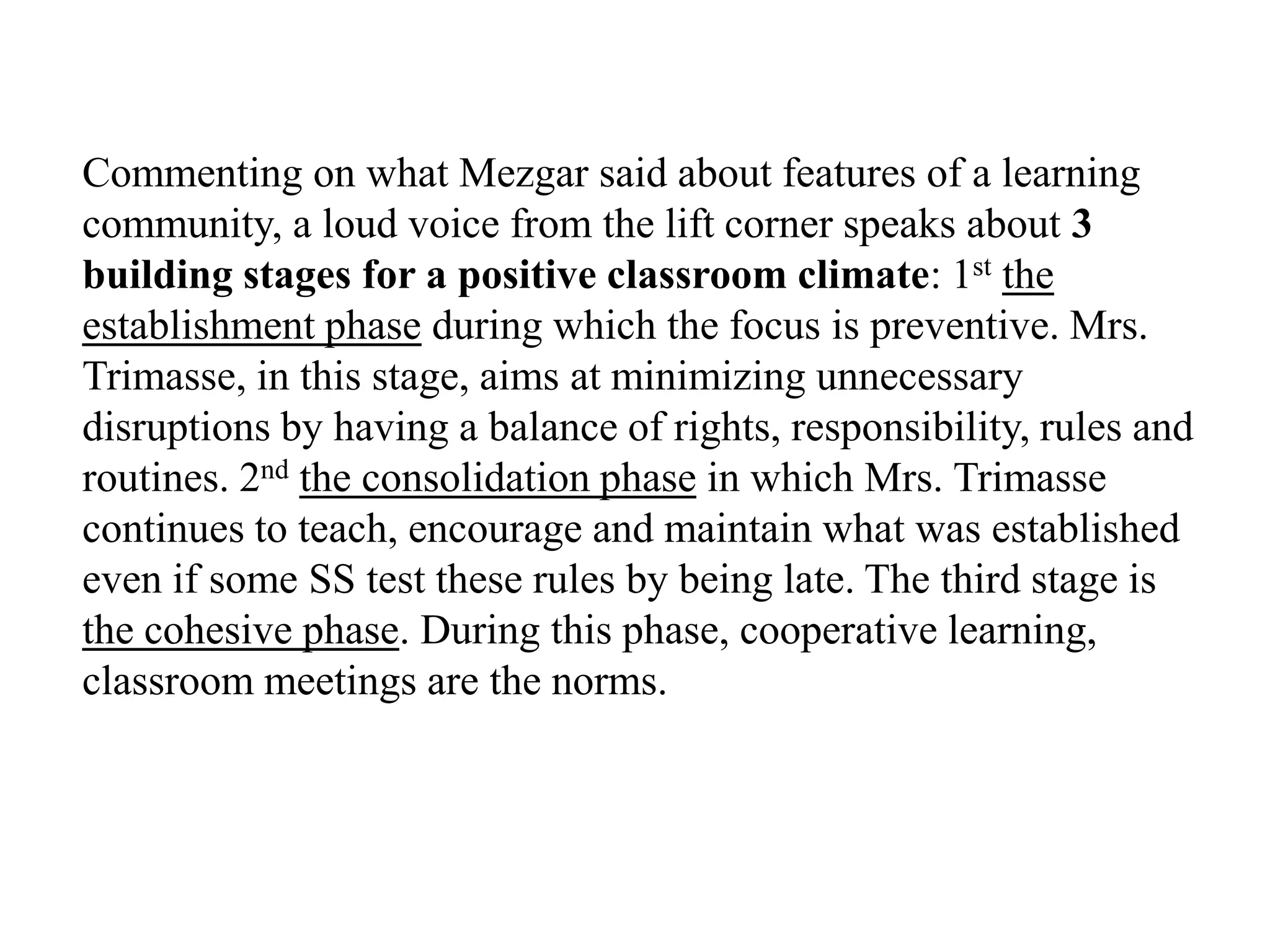 Commenting on what Mezgar said about features of a learning
community, a loud voice from the lift corner speaks about 3
building stages for a positive classroom climate: 1st the
establishment phase during which the focus is preventive. Mrs.
Trimasse, in this stage, aims at minimizing unnecessary
disruptions by having a balance of rights, responsibility, rules and
routines. 2nd the consolidation phase in which Mrs. Trimasse
continues to teach, encourage and maintain what was established
even if some SS test these rules by being late. The third stage is
the cohesive phase. During this phase, cooperative learning,
classroom meetings are the norms.
 
