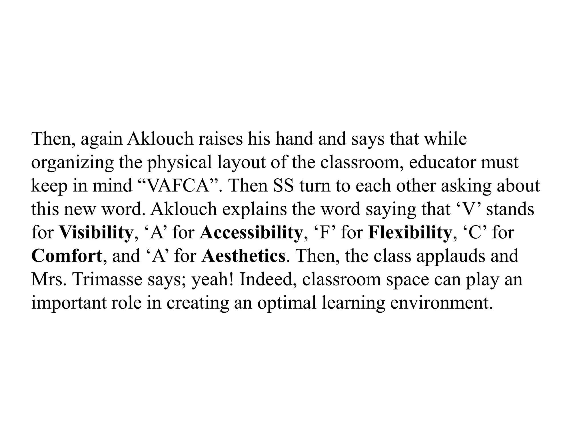 Then, again Aklouch raises his hand and says that while
organizing the physical layout of the classroom, educator must
keep in mind “VAFCA”. Then SS turn to each other asking about
this new word. Aklouch explains the word saying that „V‟ stands
for Visibility, „A‟ for Accessibility, „F‟ for Flexibility, „C‟ for
Comfort, and „A‟ for Aesthetics. Then, the class applauds and
Mrs. Trimasse says; yeah! Indeed, classroom space can play an
important role in creating an optimal learning environment.
 
