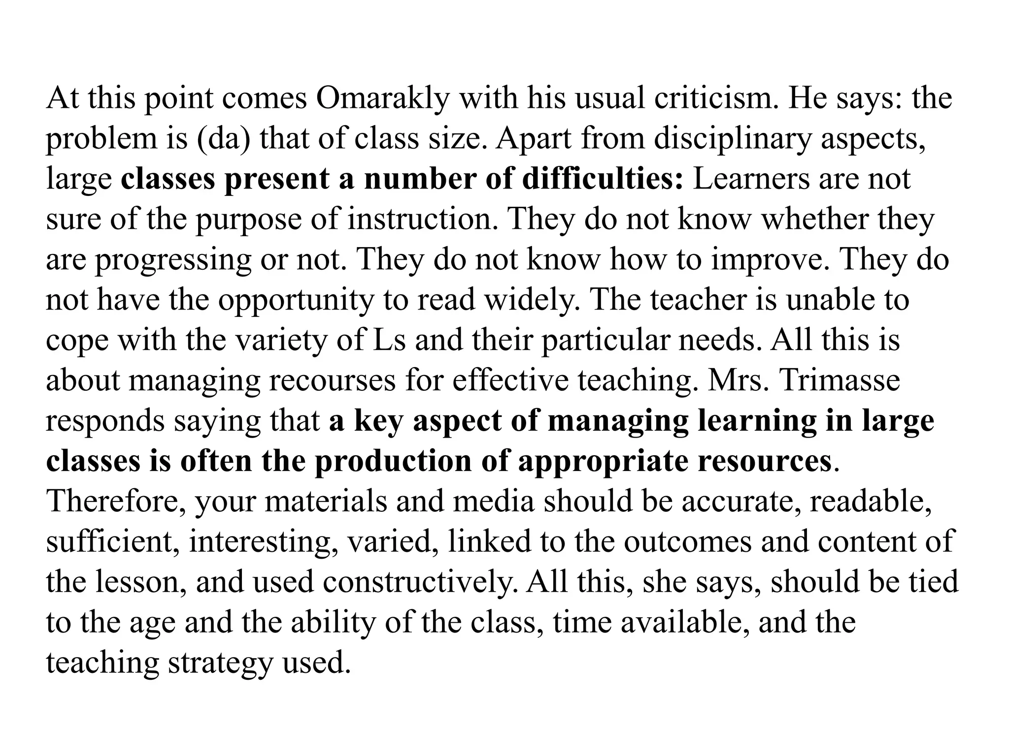 At this point comes Omarakly with his usual criticism. He says: the
problem is (da) that of class size. Apart from disciplinary aspects,
large classes present a number of difficulties: Learners are not
sure of the purpose of instruction. They do not know whether they
are progressing or not. They do not know how to improve. They do
not have the opportunity to read widely. The teacher is unable to
cope with the variety of Ls and their particular needs. All this is
about managing recourses for effective teaching. Mrs. Trimasse
responds saying that a key aspect of managing learning in large
classes is often the production of appropriate resources.
Therefore, your materials and media should be accurate, readable,
sufficient, interesting, varied, linked to the outcomes and content of
the lesson, and used constructively. All this, she says, should be tied
to the age and the ability of the class, time available, and the
teaching strategy used.
 