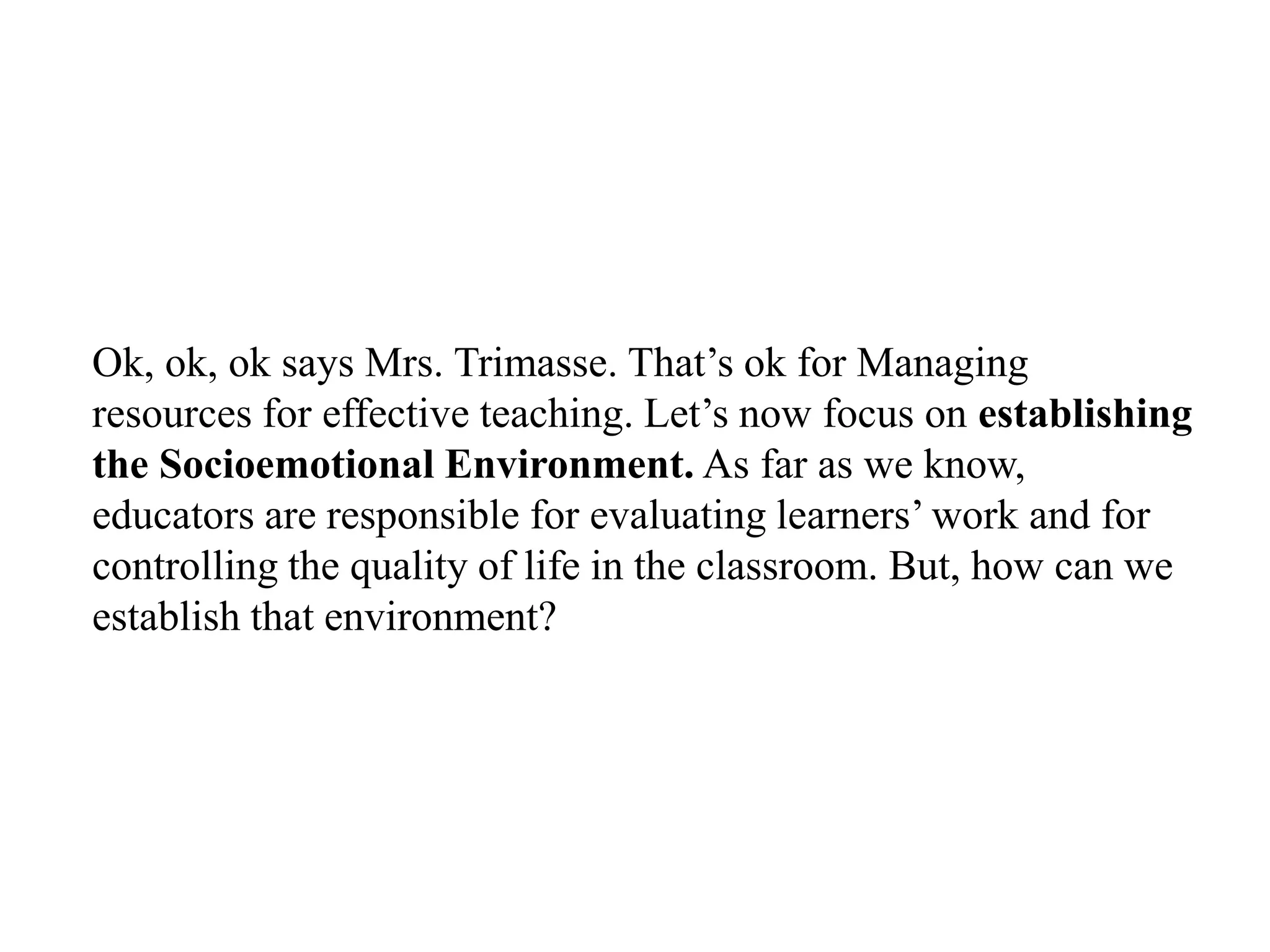 Ok, ok, ok says Mrs. Trimasse. That‟s ok for Managing
resources for effective teaching. Let‟s now focus on establishing
the Socioemotional Environment. As far as we know,
educators are responsible for evaluating learners‟ work and for
controlling the quality of life in the classroom. But, how can we
establish that environment?
 