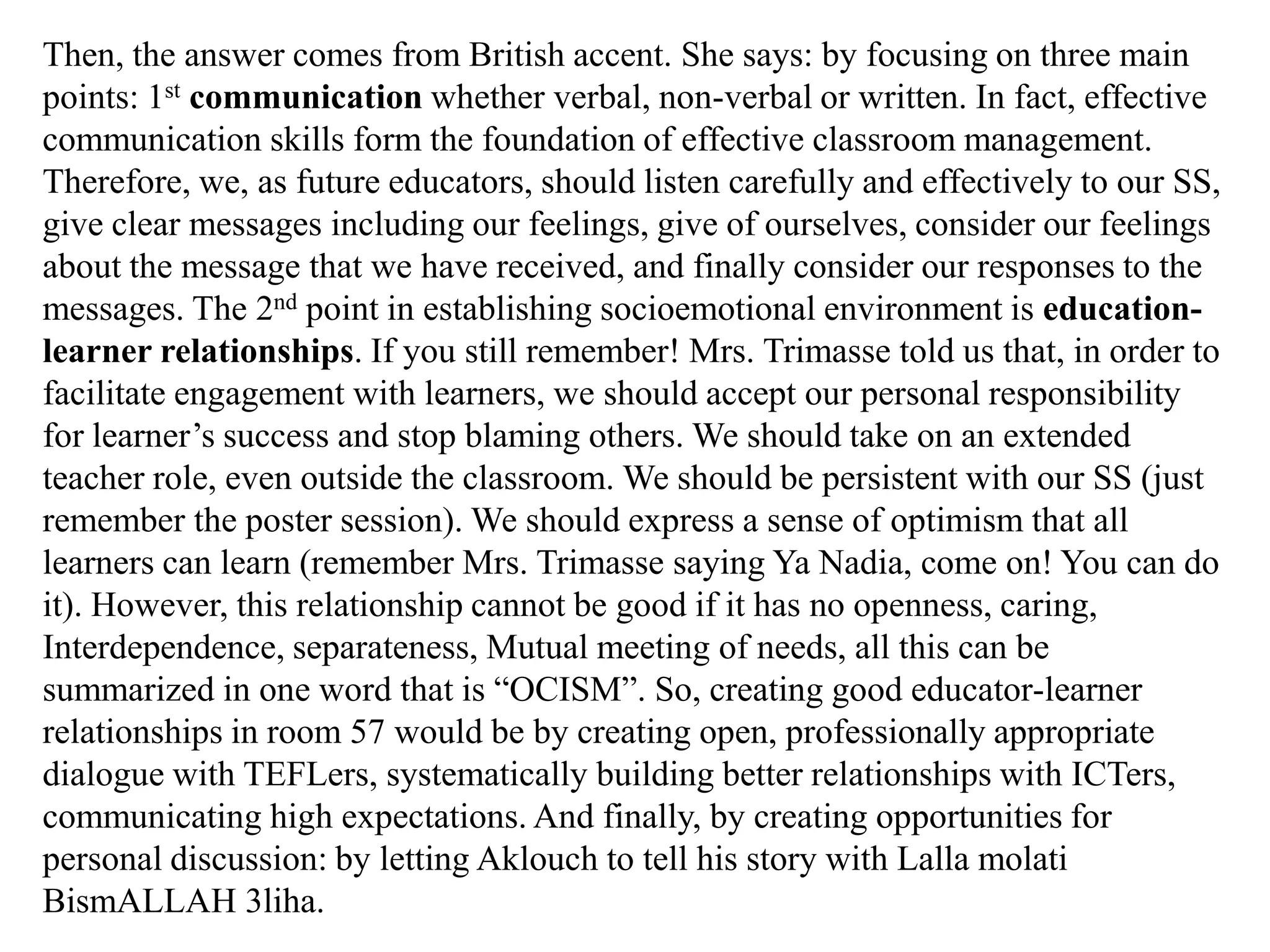 Then, the answer comes from British accent. She says: by focusing on three main
points: 1st communication whether verbal, non-verbal or written. In fact, effective
communication skills form the foundation of effective classroom management.
Therefore, we, as future educators, should listen carefully and effectively to our SS,
give clear messages including our feelings, give of ourselves, consider our feelings
about the message that we have received, and finally consider our responses to the
messages. The 2nd point in establishing socioemotional environment is education-
learner relationships. If you still remember! Mrs. Trimasse told us that, in order to
facilitate engagement with learners, we should accept our personal responsibility
for learner‟s success and stop blaming others. We should take on an extended
teacher role, even outside the classroom. We should be persistent with our SS (just
remember the poster session). We should express a sense of optimism that all
learners can learn (remember Mrs. Trimasse saying Ya Nadia, come on! You can do
it). However, this relationship cannot be good if it has no openness, caring,
Interdependence, separateness, Mutual meeting of needs, all this can be
summarized in one word that is “OCISM”. So, creating good educator-learner
relationships in room 57 would be by creating open, professionally appropriate
dialogue with TEFLers, systematically building better relationships with ICTers,
communicating high expectations. And finally, by creating opportunities for
personal discussion: by letting Aklouch to tell his story with Lalla molati
BismALLAH 3liha.
 